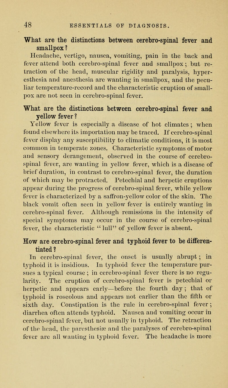 What are the distinctions between cerebro-spinal fever and smallpox ? Headache, vertigo, nausea, vomiting, pain in the back and fever attend both cerebro-spinal fever and smallpox; but re- traction of the head, muscular rigidity and paralysis, hyper- esthesia and anesthesia are wanting in smallpox, and the pecu- liar temperature-record and the characteristic eruption of small- pox are not seen in cerebro-spinal fever. What are the distinctions between cerebro-spinal fever and yellow fever ? Yellow fever is especially a disease of hot climates ; when found elsewhere its importation may be traced. If cerebro-spinal fever display any susceptibility to climatic conditions, it is most common in temperate zones. Characteristic symptoms of motor and sensory derangement, observed in the course of cerebro- spinal fever, are wanting in yellow fever, which is a disease of brief duration, in contrast to cerebro-spinal fever, the duration of which may be protracted. Petechial and herpetic eruptions appear during the progress of cerebro-spinal fever, while yellow fever is characterized by a saffron-yellow color of the skin. The black vomit often seen in yellow fever is entirely wanting in cerebro-spinal fever. Although remissions in the intensity of special symptoms may occur in the course of cerebro-spinal fever, the characteristic  lull of yellow fever is absent. How are cerebro-spinal fever and typhoid fever to be differen- tiated ? In cerebro-spinal fever, the onset is usually abrupt; in typhoid it is insidious. In typhoid fever the temperature pur- sues a typical course ; in cerebro-spinal fever there is no regu- larity. The eruption of cerebro-spinal fever is petechial or herpetic and appears early—before the fourth day ; that of typhoid is roseolous and appears not earlier than the fifth or sixth day. Constipation is the rule in cerebro-spinal fever; diarrhea often attends typhoid. Nausea and vomiting occur in cerebro-spinal fever, but not usually in typhoid. The retraction of the head, the paresthesise and the paralyses of cerebro-spinal fever are all wanting in typhoid fever. The headache is more