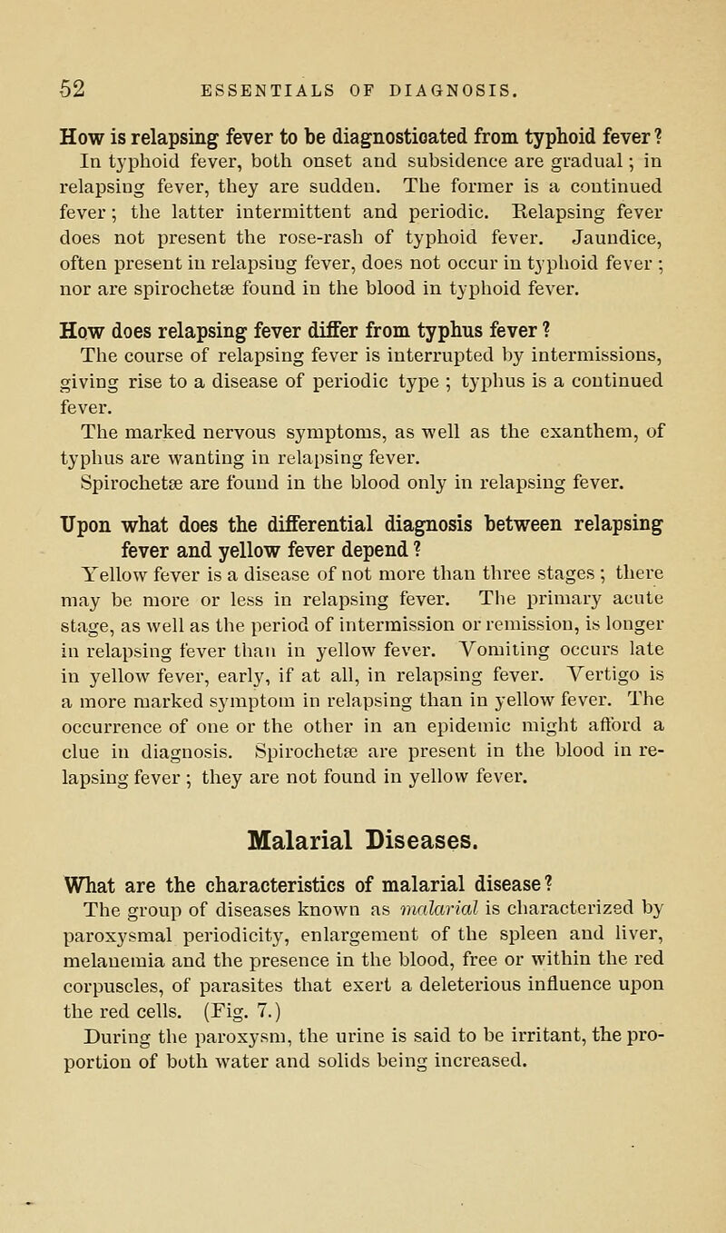 How is relapsing fever to be diagnosticated from typhoid fever ? In typhoid fever, both onset and subsidence are gradual; in relapsing fever, they are sudden. The former is a continued fever; the latter intermittent and periodic. Relapsing fever does not present the rose-rash of typhoid fever. Jaundice, often present in relapsing fever, does not occur in typhoid fever ; nor are spirochetse found in the blood in typhoid fever. How does relapsing fever differ from typhus fever ? The course of relapsing fever is interrupted by intermissions, giving rise to a disease of periodic type ; typhus is a continued fever. The marked nervous symptoms, as well as the exanthem, of typhus are wanting in relapsing fever. Spirochetse are found in the blood only in relapsing fever. Upon what does the differential diagnosis between relapsing fever and yellow fever depend ? Yellow fever is a disease of not more than three stages ; there may be more or less in relapsing fever. The primary acute stage, as well as the period of intermission or remission, is longer in relapsing fever than in yellow fever. Vomiting occurs late in yellow fever, early, if at all, in relapsing fever. Vertigo is a more marked symptom in relapsing than in yellow fever. The occurrence of one or the other in an epidemic might aftbrd a clue in diagnosis. Spirochetse are present in the blood in re- lapsing fever ; they are not found in yellow fever. Malarial Diseases. What are the characteristics of malarial disease ? The group of diseases known as malarial is characterized by paroxysmal periodicity, enlargement of the spleen and liver, melanemia and the presence in the blood, free or within the red corpuscles, of parasites that exert a deleterious influence upon the red cells. (Fig. 7.) During the paroxysm, the urine is said to be irritant, the pro- portion of both water and solids being increased.