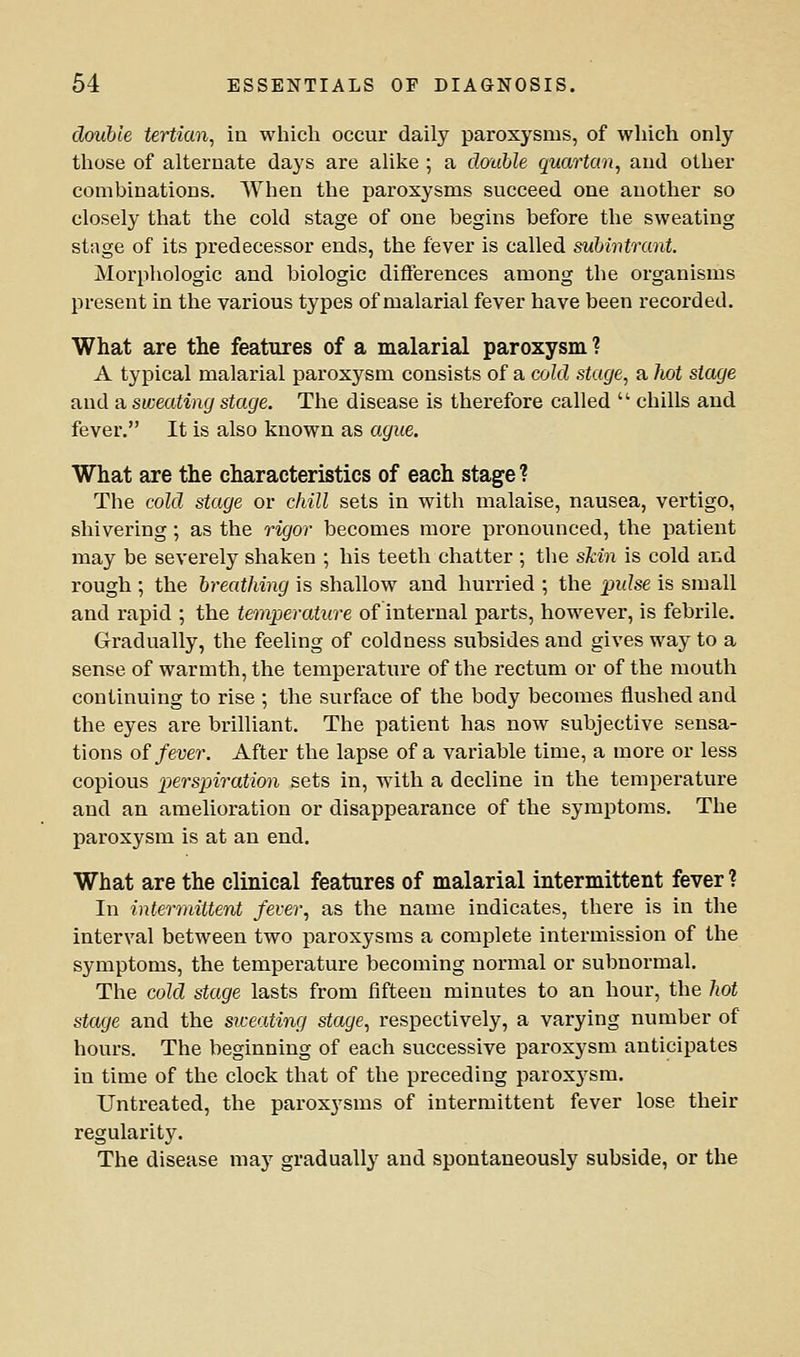 double tertian, iu which occur daily paroxysms, of which only those of alternate days are alike; a clauble quartan, and other combinations. When the paroxysms succeed one another so closely that the cold stage of one begins before the sweating stage of its predecessor ends, the fever is called suhivtrant. Morphologic and biologic differences among the organisms present in the various types of malarial fever have been recorded. What are the features of a malarial paroxysm? A typical malarial paroxysm consists of a cold stage, a liot stage and a sweating stage. The disease is therefore called  chills and fever, It is also known as ague. What are the characteristics of each stage? The cold stage or chill sets in with malaise, nausea, vertigo, shivering; as the rigor becomes more pronounced, the j)atient may be severely shaken ; his teeth chatter ; the skin is cold and rough ; the breathing is shallow and hurried ; the pulse is small and rapid ; the temperature of internal parts, however, is febrile. Gradually, the feeling of coldness subsides and gives way to a sense of warmth, the temperature of the rectum or of the mouth continuing to rise ; the surface of the body becomes flushed and the eyes are brilliant. The patient has now subjective sensa- tions of fever. After the lapse of a variable time, a more or less copious persioiration sets in, with a decline in the temperature and an amelioration or disappearance of the symptoms. The paroxysm is at an end. What are the clinical features of malarial intermittent fever ? In intermittent fever, as the name indicates, there is in the interval between two paroxysms a complete intermission of the symptoms, the temperature becoming normal or subnormal. The cold stage lasts from fifteen minutes to an hour, the hot stage and the siceating stage, respectively, a varying number of hours. The beginning of each successive paroxysm anticipates in time of the clock that of the preceding paroxysm. Untreated, the paroxysms of intermittent fever lose their regularity. The disease may gradually and spontaneously subside, or the