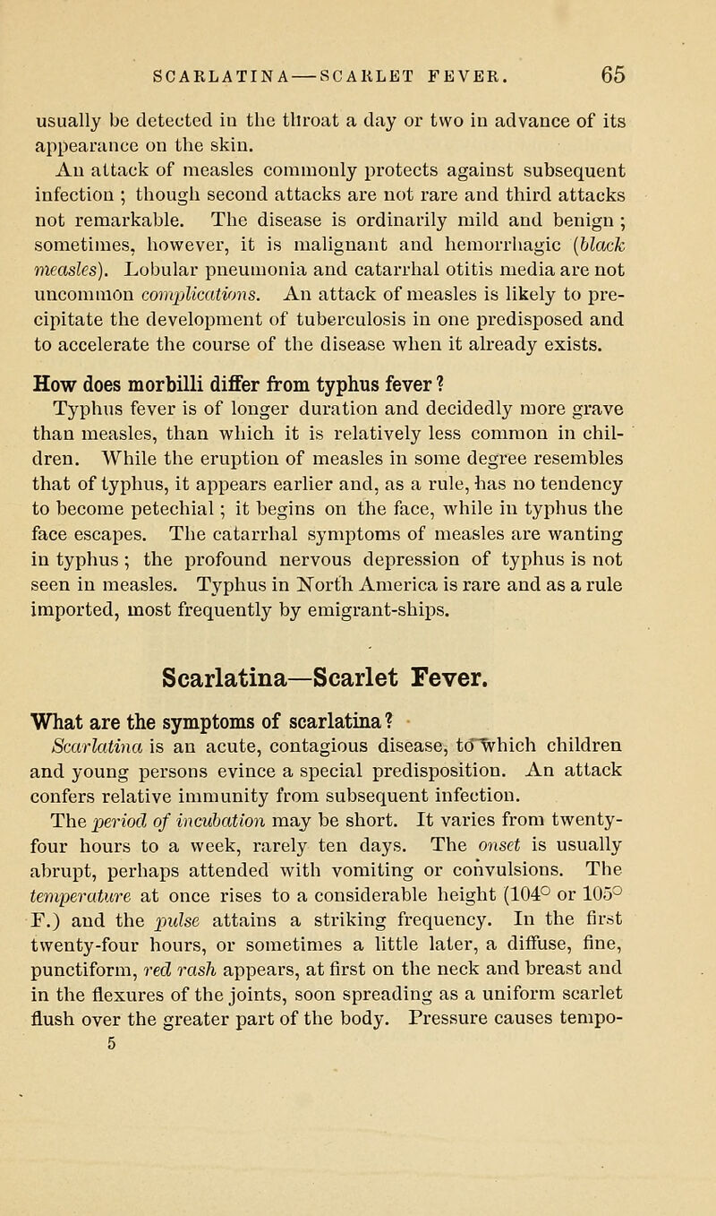 usually be detected iu the throat a day or two in advance of its appearance on the skin. An attack of measles commonly protects against subsequent infection ; though second attacks are not rare and third attacks not remarkable. The disease is ordinarily mild and benign ; sometimes, however, it is malignant and hemorrliagic {black measles). Lobular pneumonia and catarrhal otitis media are not uncommon comijlications. An attack of measles is likely to pre- cipitate the development of tuberculosis in one predisposed and to accelerate the course of the disease when it already exists. How does morbilli differ from typhus fever ? Typhus fever is of longer duration and decidedly more grave than measles, than which it is relatively less common in chil- dren. While the eruption of measles in some degree resembles that of typhus, it appears earlier and, as a rule, has no tendency to become petechial; it begins on the face, while iu typhus the face escapes. The catarrhal symptoms of measles are wanting in typhus; the profound nervous depression of typhus is not seen iu measles. Typhus in Korth America is rare and as a rule imported, most frequently by emigrant-ships. Scarlatina—Scarlet Fever. What are the symptoms of scarlatina ? Scarlatina is an acute, contagious disease, tO'Which children and young persons evince a special predisposition. An attack confers relative immunity from subsequent infection. The period of incubation may be short. It varies from twenty- four hours to a week, rarely ten days. The onset is usually abrupt, perhaps attended with vomiting or convulsions. The temperature at once rises to a considerable height (104° or 105° F.) and the pulse attains a striking frequency. In the first twenty-four hours, or sometimes a little later, a diffuse, fine, punctiform, red rash appears, at first on the neck and breast and in the flexures of the joints, soon spreading as a uniform scarlet flush over the greater part of the body. Pressure causes tempo- 5