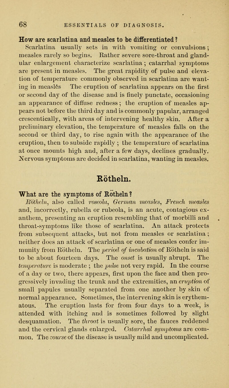 How are scarlatina and measles to be differentiated ? Scarlatina usually sets in with vomiting or convulsions; measles rarely so begins. Rather severe sore-throat and gland- ular enlargement characterize scarlatina ; catarrhal symptoms are present in measles. The great rapidity of pulse and eleva- tion of temperature commonly observed in scarlatina are want- ing in measles The eruption of scarlatina appears on the first or second day of the disease and is finely punctate, occasioning an appearance of diftuse redness; the eruption of measles ap- pears not before the third day and is commonly papular, arranged crescenticall}', with areas of intervening healthy skin. After a preliminary elevation, the temperature of measles falls on the second or third day, to rise again with the appearance of the eruption, then to subside rapidly ; the temperature of scarlatina at once mounts high and, after a few days, declines gradually. Nervous symptoms are decided in scarlatina, wanting in measles. Rotheln. What are the symptoms of Rotheln ? Rotheln, also called roseola, German measles, French measles and, incorrectly, rubella or rubeola, is an acute, contagious ex- anthem, presenting an eruption resembling that of morbilli and throat-symptoms like those of scarlatina. An attack protects from subsequent attacks, but not from measles or scarlatina; neither does an attack of scarlatina or one of measles confer im- munity from Eothela. The period of incubation of Eotheln is said to be about fourteen days. The onset is usually abrupt. The temperature is moderate ; the pulse not very rapid. In the course of a day or two, there appears, first upon the face and then pro- gressively invading the trunk and the extremities, ?in eruptimi o{ small papules usually separated from one another by skin of normal appearance. Sometimes, the intervening skin is erythem- atous. The eruption lasts for from four days to a week, is attended with itching and is sometimes followed by slight desquamation. The throat is usually sore, the fauces reddened and the cervical glands enlarged. Catarrhal syraptoms are com- mon. The course of the disease is usually mild and uncomplicated.