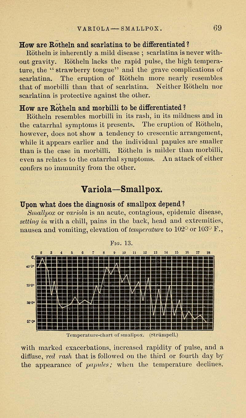 How are Rotheln and scarlatina to be differentiated ? Rotheln is inherently a mild disease ; scarlatina is never with- out gravity. Rotheln lacks the rapid pulse, the high tempera- ture, the strawberry tongue and the grave complications of scarlatina. The eruption of Rotheln more nearly resembles that of morbilli than that of scarlatina. Neither Rotheln nor scarlatina is protective against the other. How are Rotheln and morbilli to be differentiated ? Rotheln resembles morbilli in its rash, in its mildness and in the catarrhal symptoms it presents. The eruption of Rotheln, however, does not show a tendency to crescentic arrangement, while it appears earlier and the individual papules are smaller than is the case in morbilli. Rotheln is milder than morbilli, even as relates to the catarrhal symptoms. An attack of either confers no immunity from the other. Variola—Smallpox. Upon what does the diagnosis of smallpox depend ? Smallpox or variola is an acute, contagious, epidemic disease, setting in with a chill, pains in the back, head and extremities, nausea and vomiting, elevation of temperature to 102° or 103 F., Fig. 13. Z 3 4 5 0 T 8 9 10 11 12 13 !4 15 10 17 ]8 -^■■■■■■■■■■aHHHiaBiBBBgBBgggggHgBi ^•'■■■■■■■■■■■■■^■■■■■■■■■■■■■■■■i ■(■■■■■■■■■■■WKA^HHHBHSSBBBSSBSB! ■■■■■■■■■■■■■^^■■■■■■■■■■■■■■■■■i ■■■■■■■■■■■■■nSBUiiriAiHaHiiigHgggggggHi ■■■IMHH ■■■■■■■ nHHHBHIWriWniBBBHHHHBaHHH BHBnuaHBHHHHMIlaHHHH.raVaWBIHniHHBHHaiHB ■■■('■'■■■■■■■fAWHaHgHmHSHSiilgnaggggggg 3BSSSSgsSiBiEESsSBgiEiimBiiBli Temperature-chart of smallpox, (rftriimpell.) with marked exacerbations, increased rapidity of pulse, and a diffuse, red rash that is followed on the third or fourth day by the appearance of pajndes; when the temperature declines.