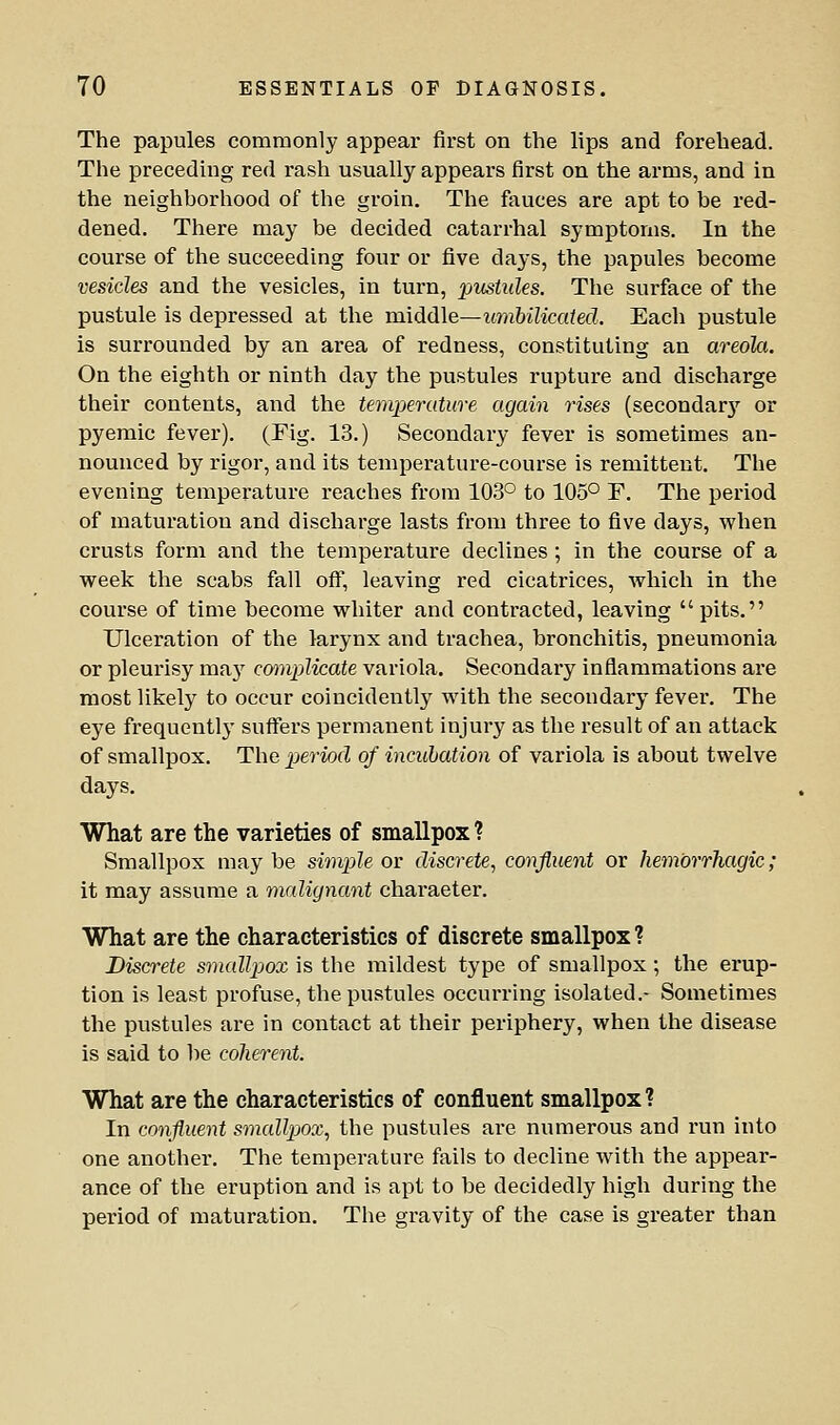 The papules commonly appear first on the lips and forehead. The preceding red rash usually appears first on the arms, and in the neighborhood of the groin. The fauces are apt to be red- dened. There may be decided catarrhal symptoms. In the course of the succeeding four or five days, the papules become vesicles and the vesicles, in turn, pustules. The surface of the pustule is depressed at the middle—umbilicaied. Each pustule is surrounded by an area of redness, constituting an areola. On the eighth or ninth day the pustules rupture and discharge their contents, and the temperature again rises (secondarj'^ or pyemic fever). (Fig. 13.) Secondary fever is sometimes an- nounced by rigor, and its temperature-course is remittent. The evening temperature reaches from 103° to 105° F. The period of maturation and discharge lasts from three to five days, when crusts form and the temperature declines ; in the course of a week the scabs fall ofl^, leaving red cicatrices, which in the course of time become whiter and contracted, leaving pits. Ulceration of the larynx and trachea, bronchitis, pneumonia or pleurisy ma}'^ cmnplicate variola. Secondary inflammations are most likely to occur coincidently with the secondary fever. The eye frequently suffers permanent injury as the result of an attack of smallpox. The pjeriod of incubation of variola is about twelve days. What are the varieties of smallpox ? Smallpox may be simple or discrete., confluent or hemorrhagic; it may assume a malignant character. What are the characteristics of discrete smallpox ? Discrete smallpox is the mildest type of smallpox; the erup- tion is least profuse, the pustules occurring isolated.- Sometimes the pustules are in contact at their periphery, when the disease is said to be coherent. What are the characteristics of confluent smallpox? In confluent smallpox, the pustules are numerous and I'un into one another. The temperature fails to decline with the appear- ance of the eruption and is apt to be decidedly high during the period of maturation. The gravity of the case is greater than