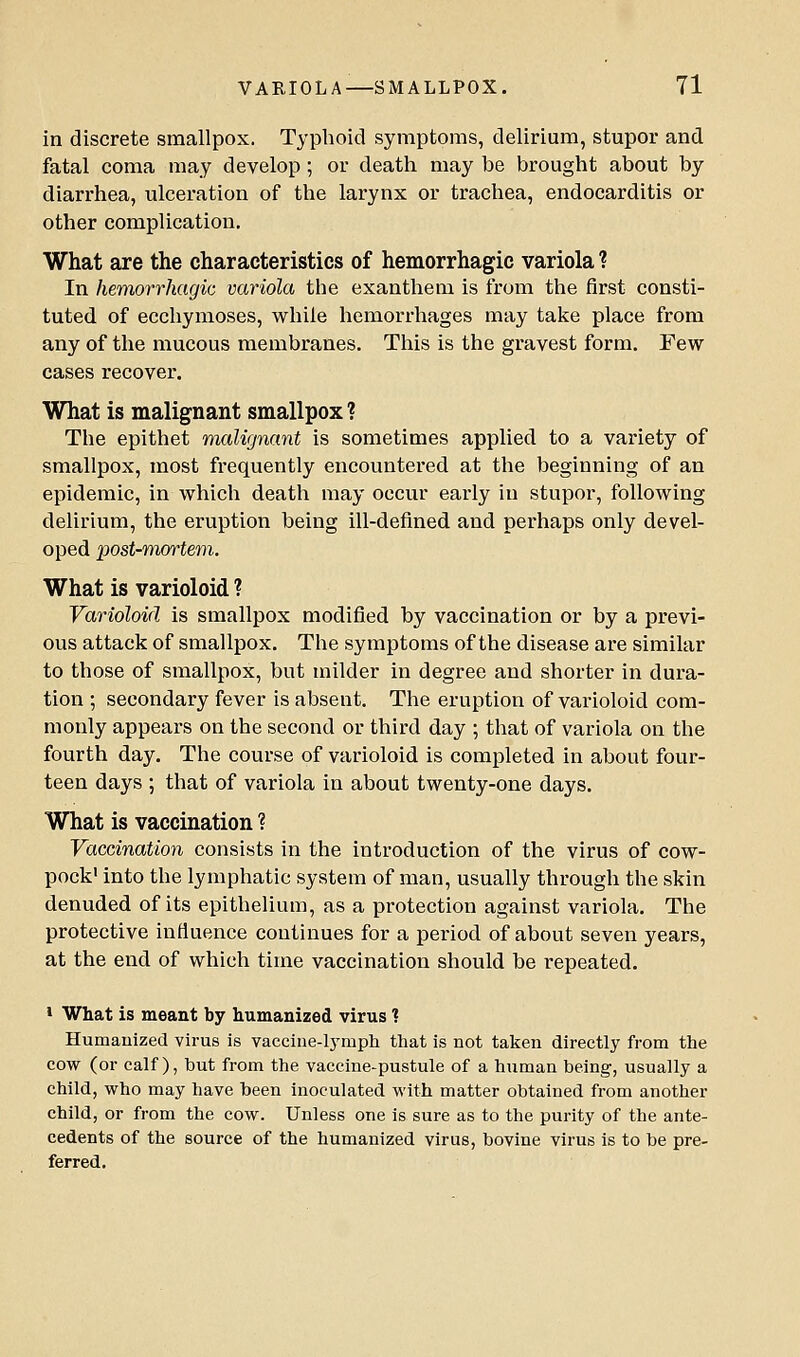 in discrete smallpox. Typhoid symptoms, delirium, stupor and fatal coma may develop; or death may be brought about by diarrhea, ulceration of the larynx or trachea, endocarditis or other complication. What are the characteristics of hemorrhagic variola ? In hemorrhagic variola the exanthem is from the first consti- tuted of ecchymoses, while hemorrhages may take place from any of the mucous membranes. This is the gravest form. Few cases recover. What is malignant smallpox ? The epithet malignant is sometimes applied to a variety of smallpox, most frequently encountered at the beginning of an epidemic, in which death may occur early in stupor, following delirium, the eruption being ill-defined and perhaps only devel- oped 'post-mmtem. What is varioloid ? Varioloid is smallpox modified by vaccination or by a previ- ous attack of smallpox. The symptoms of the disease are similar to those of smallpox, but milder in degree and shorter in dura- tion ; secondary fever is absent. The eruption of varioloid com- monly appears on the second or third day ; that of variola on the fourth day. The course of varioloid is completed in about four- teen days ; that of variola in about twenty-one days. What is vaccination ? Vaccination consists in the introduction of the virus of cow- pock' into the lymphatic system of man, usually through the skin denuded of its epithelium, as a protection against variola. The protective influence continues for a period of about seven years, at the end of which time vaccination should be repeated. 1 What is meant by humanized virus ? Humauized virus is vaccine-lymph that is not taken directly from the cow (or calf), but from the vaccine-pustule of a human being, usually a child, who may have been inoculated with matter obtained from another child, or from the cow. Unless one is sure as to the purity of the ante- cedents of the source of the humanized virus, bovine virus is to be pre- ferred.