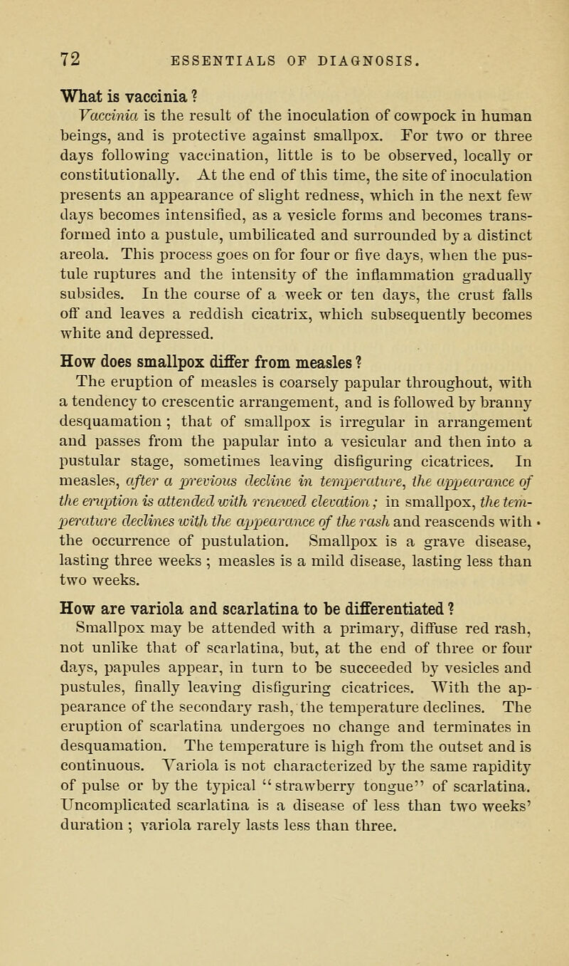 What is vaccinia ? Vaccinia is the result of the inoculation of cowpock in human beings, and is protective against smallpox. For two or three days following vaccination, little is to be observed, locally or constitutionally. At the end of this time, the site of inoculation presents an appearance of slight redness, which in the next few days becomes intensified, as a vesicle forms and becomes trans- formed into a pustule, umbilicated and surrounded by a distinct areola. This process goes on for four or five days, when the pus- tule ruptures and the intensity of the inflammation gradually subsides. In the course of a week or ten days, the crust falls off and leaves a reddish cicatrix, which subsequently becomes white and depressed. How does smallpox differ from measles ? The eruption of measles is coarsely papular throughout, with a tendency to crescentic arrangement, and is followed by branny desquamation ; that of smallpox is irregular in arrangement and passes from the papular into a vesicular and then into a pustular stage, sometimes leaving disfiguring cicatrices. In measles, after a previous decline in temperature, the appearance of the emption is attended with renewed elevation; in smallpox, the tem- perature declines with tlie appearance of the rash and reascends with ■ the occurrence of pustulation. Smallpox is a grave disease, lasting three weeks ; measles is a mild disease, lasting less than two weeks. How are variola and scarlatina to be differentiated ? Smallpox may be attended with a primary, diffuse red rash, not unlike that of scarlatina, but, at the end of three or four days, papules appear, in turn to be succeeded bj^ vesicles and pustules, finally leaving disfiguring cicatrices. With the ap- pearance of the secondary rash, the temperature declines. The eruption of scarlatina undergoes no change and terminates in desquamation. The temperature is high from the outset and is continuous. Variola is not characterized by the same rapidity of pulse or by the tj'pical strawberry tongue of scarlatina. Uncomplicated scarlatina is a disease of less than two weeks' duration ; variola rarely lasts less than three.