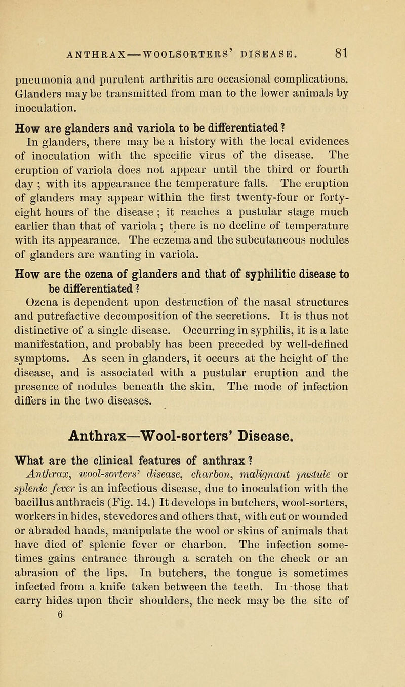 pneumonia and purulent arthritis are occaKsional complications. Glanders may be transmitted from man to the lower animals by inoculation. How are glanders and variola to be differentiated ? In glanders, there may be a history with the local evidences of inoculation with the specitic virus of the disease. The eruption of variola does not appear until the third or fourth day ; with its appearance the temperature falls. The eruption of glanders may appear within the first twenty-four or forty- eight hours of the disease ; it reaches a pustular stage much earlier than that of variola ; there is no decline of temperature with its appearance. The eczema and the subcutaneous nodules of glanders are wanting in variola. How are the ozena of glanders and that of syphilitic disease to be differentiated ? Ozena is dependent upon destruction of the nasal structures and putrefactive decomposition of the secretions. It is thus not distinctive of a single disease. Occurring in syphilis, it is a late manifestation, and probably has been preceded by well-defined symptoms. As seen in glanders, it occurs at the height of the disease, and is associated with a pustular eruption and the presence of nodules beneath the skin. The mode of infection differs in the two diseases. Anthrax—Wool-sorters' Disease. What are the clinical features of anthrax ? Anthrax, wool-sorters'' disease, charbon, malignant pustule or splenic fever is an infectious disease, due to inoculation with the bacillus anthracis (Fig. 14.) It develops in butchers, wool-sorters, workers in hides, stevedores and others that, with cut or wounded or abraded hands, manipulate the wool or skins of animals that have died of splenic fever or charbon. The infection some- times gains entrance through a scratch on the cheek or an abrasion of the lips. In butchers, the tongue is sometimes infected from a knife taken between the teeth. In those that carry hides upon their shoulders, the neck may be the site of 6