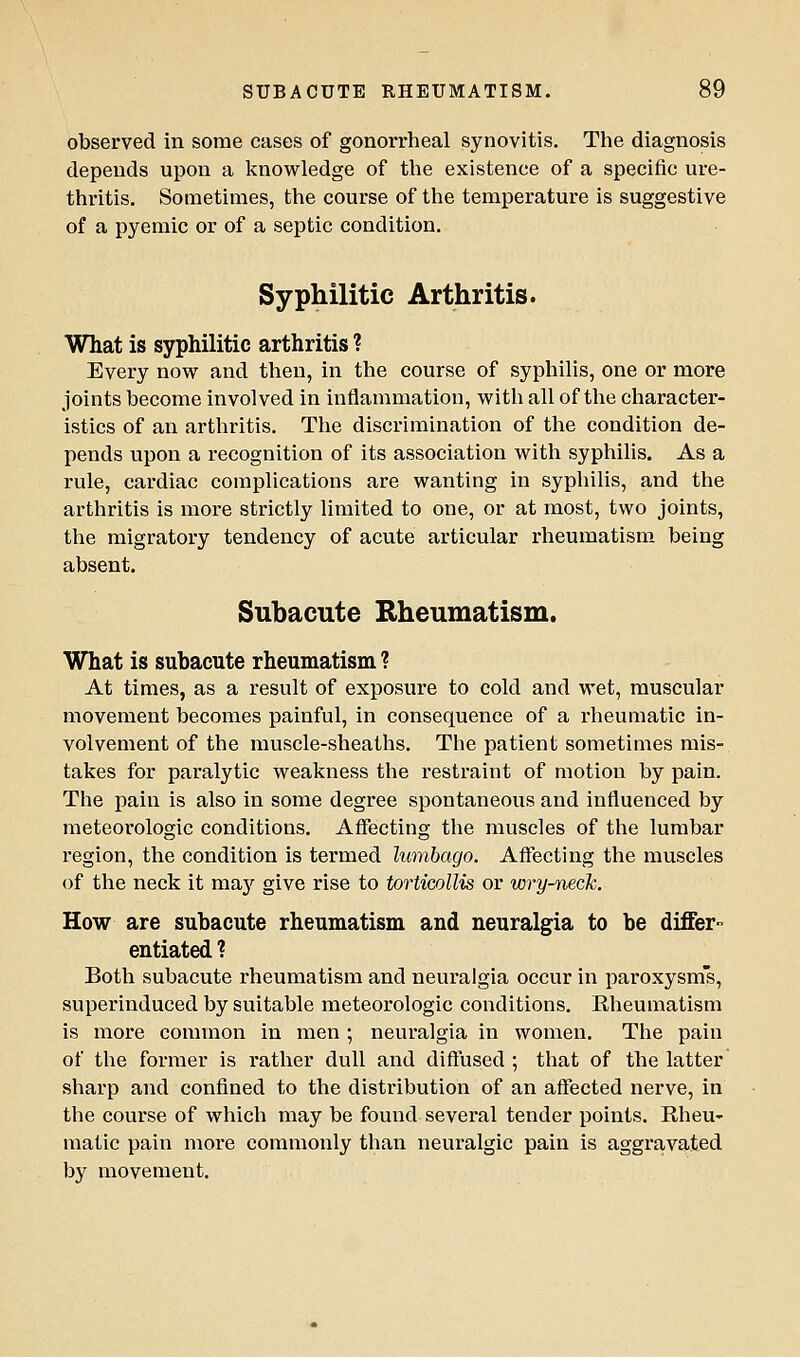 observed in some cases of gonorrheal synovitis. The diagnosis depends upon a knowledge of the existence of a specific ure- thritis. Sometimes, the course of the temperature is suggestive of a pyemic or of a septic condition. Syphilitic Arthritis. What is syphilitic arthritis ? Every now and then, in the course of syphilis, one or more joints become involved in inflammation, with all of the character- istics of an arthritis. The discrimination of the condition de- pends upon a recognition of its association with syphilis. As a rule, cardiac complications are wanting in syphilis, and the arthritis is more strictly limited to one, or at most, two joints, the migratory tendency of acute articular rheumatism being absent. Suhacute Rheumatism. What is subacute rheumatism ? At times, as a result of exposure to cold and wet, muscular movement becomes painful, in consequence of a rheumatic in- volvement of the muscle-sheaths. The patient sometimes mis- takes for paralytic weakness the restraint of motion by pain. The pain is also in some degree spontaneous and influenced by meteorologic conditions. Affecting the muscles of the lumbar region, the condition is termed lumbago. Affecting the muscles of the neck it mnj give rise to torticollis or wry-neck. How are subacute rheumatism and neuralgia to be differ- entiated ? Both subacute rheumatism and neuralgia occur in paroxysms, superinduced by suitable meteorologic conditions. Rheumatism is more common in men ; neuralgia in women. The pain of the former is rather dull and diffused ; that of the latter sharp and confined to the distribution of an affected nerve, in the course of which may be found several tender points. Rheu- matic pain more commonly than neuralgic pain is aggravated by movement.