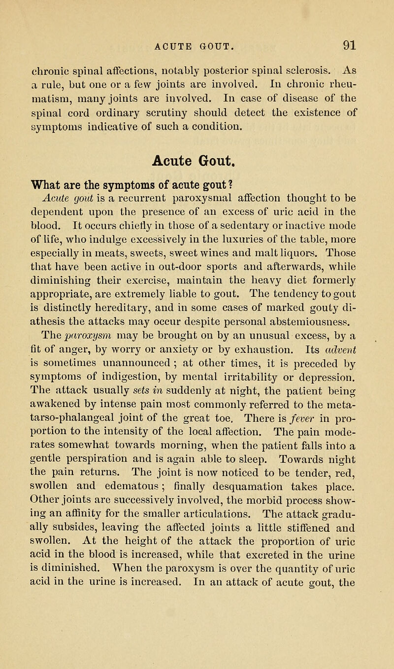 chronic spinal aflfections, notably posterior spinal sclerosis. As a rule, but one or a few joints are involved. In chronic rheu- matism, many joints are involved. In case of disease of the spinal cord ordinary scrutiny should detect the existence of symptoms indicative of such a condition. Acute Gout. What are the symptoms of acute gout ? Acute gout is a recurrent paroxysmal affection thought to be dependent upon the presence of an excess of uric acid in the blood. It occurs chiefly in those of a sedentary or inactive mode of life, who indulge excessively in the luxuries of the table, more especially in meats, sweets, sweet wines and malt liquors. Those that have been active in out-door sports and afterwards, while diminishing their exercise, maintain the heavy diet formerly appropriate, are extremely liable to gout. The tendency to gout is distinctly hereditary, and in some cases of marked gouty di- athesis the attacks may occur despite personal abstemiousness. The paroxysm may be brought on bj'^ an unusual excess, by a fit of anger, by worry or anxiety or by exhaustion. Its advent is sometimes unannounced ; at other times, it is preceded by symptoms of indigestion, by mental irritability or depression. The attack usually sets in suddenly at night, the patient being awakened by intense pain most commonly referred to the meta- tarso-phalangeal joint of the great toe. There is fever in pro- portion to the intensity of the local affection. The pain mode- rates somewhat towards morning, when the patient falls into a gentle perspiration and is again able to sleep. Towards night the pain returns. The joint is now noticed to be tender, red, swollen and edematous; finally desquamation takes place. Other joints are successively involved, the morbid process show- ing an affinity for the smaller articulations. The attack gradu- ally subsides, leaving the affected joints a little stiffened and swollen. At the height of the attack the proportion of uric acid in the blood is increased, while that excreted in the urine is diminished. When the paroxysm is over the quantity of uric acid in the urine is increased. In an attack of acute gout, the