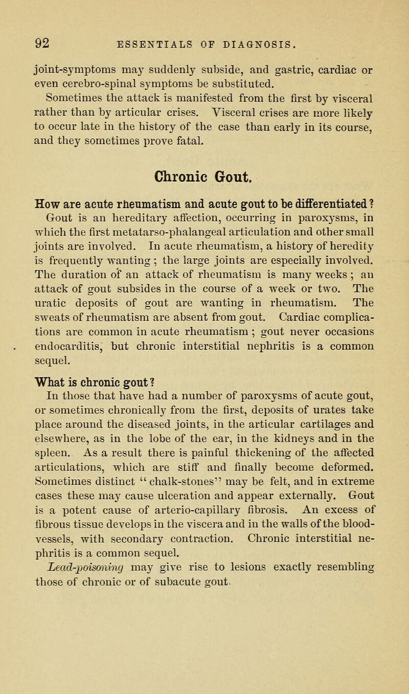 joint-symptoms may suddenly subside, and gastric, cardiac or even cerebro-spinal symptoms be substituted. Sometimes the attack is manifested from the first by visceral rather than by articular crises. Visceral crises are more likely to occur late in the history of the case than early in its course, and they sometimes prove fatal. Chronic Gout. How are acute riieumatism and acute gout to be differentiated ? Gout is an hereditary aflfection, occurring in paroxysms, in which the first metatarso-phalangeal articulation and other small joints are involved. In acute rheumatism, a history of heredity is frequently wanting ; the large joints are especially involved. The duration of an attack of rheumatism is many weeks ; an attack of gout subsides in the course of a week or two. The uratic deposits of gout are wanting in rheumatism. The sweats of rheumatism are absent from gout. Cardiac complica- tions are common in acute rheumatism ; gout never occasions endocarditis, but chronic interstitial nephritis is a common sequel. What is chronic gout ? In those that have had a number of paroxysms of acute gout, or sometimes chronically from the first, deposits of urates take place around the diseased joints, in the articular cartilages and elsewhere, as in the lobe of the ear, in the kidneys and in the spleen. As a result there is painful thickening of the affected articulations, which are stiff and finally become deformed. Sometimes distinct  chalk-stones may be felt, and in extreme cases these may cause ulceration and appear externally. Gout is a potent cause of arterio-capillary fibrosis. An excess of fibrous tissue develops in the viscera and in the walls of the blood- vessels, with secondary contraction. Chronic interstitial ne- phritis is a common sequel. Lead-poisoning may give rise to lesions exactly resembling those of chronic or of subacute srout.