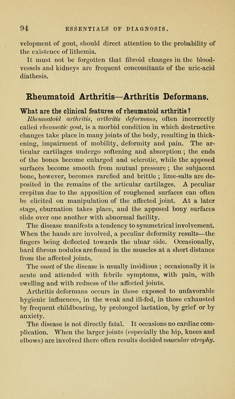 velopment of gout, should direct attention to the probability of the existence of litheraia. It must not be forgotten that fibroid changes in the blood- vessels and kidneys are frequent concomitants of the uric-acid diathesis. Bheumatoid Arthritis—Arthritis Deformans. What are the clinical features of rheumatoid arthritis ? Bheumatoid arthritis, arthritis deformans, often incorrectly called rheumatic gout, is a morbid condition in which destructive changes take place in many joints of the body, resulting in thick- ening, impairment of mobility, deformity and pain. The ar- ticular cartilages undergo softening and absorption; the ends of the bones become enlarged and sclerotic, while the apposed surfaces become smooth from mutual pressure; the subjacent bone, however, becomes rarefied and brittle ; lime-salts are de- posited in the remains of the articular cartilages. A peculiar crepitus due to the apposition of roughened surfaces can often be elicited on manipulation of the affected joint. At a later stage, eburnation takes place, and the apposed bony surfaces slide over one another with abnormal facility. The disease manifests a tendency to symmetrical involvement. When the hands are involved, a peculiar deformity results—the fingers being deflected towards the ulnar side. Occasionally, hard fibrous nodules are found in the muscles at a short distance from the affected joints. The onset of the disease is usually insidious ; occasionally it is acute and attended with febrile symptoms, with pain, with swelling and with redness of the affected joints. Arthritis deformans occurs in those exposed to unfavorable hygienic influences, in the weak and ill-fed, in those exhausted by frequent childbearing, by prolonged lactation, by grief or by anxiety. The disease is not directly fatal. It occasions no cardiac com- plication. When the larger joints (especially the hip, knees and elbows) are involved there often results decided muscular atrophy.