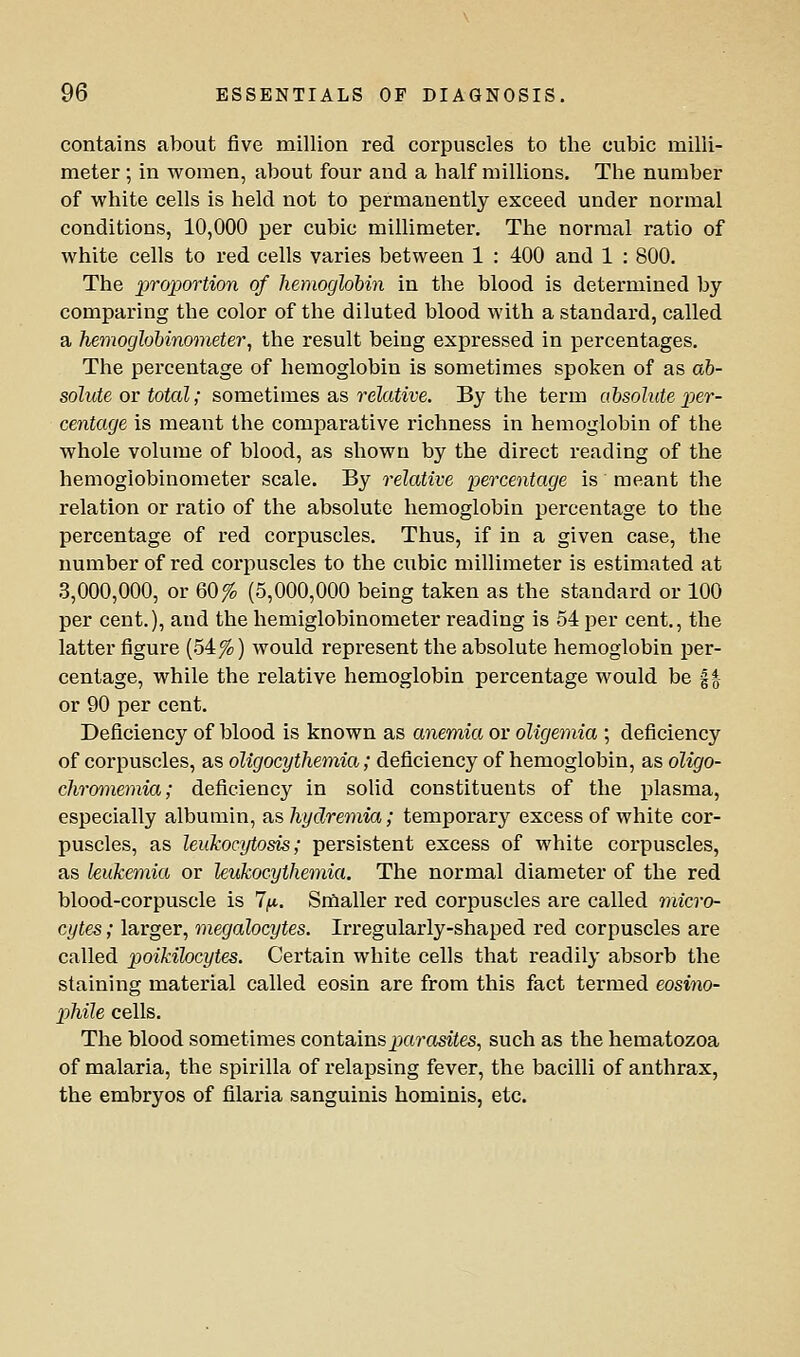 contains about five million red corpuscles to the cubic milli- meter ; in women, about four and a half millions. The number of white cells is held not to permanently exceed under normal conditions, 10,000 per cubic millimeter. The normal ratio of white cells to red cells varies between 1 : 400 and 1 : 800. The -proportion of hemoglobin in the blood is determined by comparing the color of the diluted blood with a standard, called a he7noglobinometer, the result being expressed in percentages. The percentage of hemoglobin is sometimes spoken of as ab- solute or total; sometunes a.s relative. By the term absolute ^per- centage is meant the comparative richness in hemoglobin of the whole volume of blood, as shown by the direct reading of the hemoglobinometer scale. By relative percentage is meant the relation or ratio of the absolute hemoglobin percentage to the percentage of red corpuscles. Thus, if in a given case, the number of red corpuscles to the cubic millimeter is estimated at 3,000,000, or 60 fo (5,000,000 being taken as the standard or 100 per cent.), and the hemiglobinometer reading is 54 per cent., the latter figure (54%) would represent the absolute hemoglobin per- centage, while the relative hemoglobin percentage would be f *- or 90 per cent. Deficiency of blood is known as anemia or oligemia ; deficiency of corpuscles, as oligocythemia; deficiency of hemoglobin, as oligo- chromemia; deficiency in solid constituents of the plasma, especially albumin, as hydremia; temporary excess of white cor- puscles, as leukocytosis; persistent excess of white corpuscles, as leukemia or leukocythemia. The normal diameter of the red blood-corpuscle is l/x. Srflaller red corpuscles are called micro- cytes; larger, megalocytes. Irregularly-shaped red corpuscles are called poikilocytes. Certain white cells that readily absorb the staining material called eosin are from this fact termed eosino- phile cells. The blood sometimes contains j;io?-asiies, such as the hematozoa of malaria, the spirilla of relapsing fever, the bacilli of anthrax, the embryos of filaria sanguinis hominis, etc.