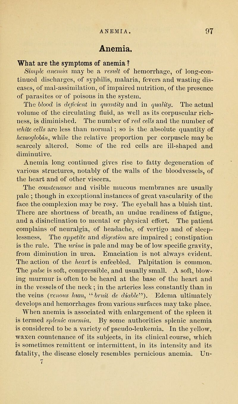 Anemia. What are the symptoms of anemia ? Simple anemia may be a result of hemorrhage, of long-con- tinued discharges, of syphilis, malaria, fevers and wasting dis- eases, of mal-assimilatiou, of impaired nutrition, of the presence of parasites or of poisons in the system. The blood is deficient in quantity and in quality. The actual volume of the circulating fluid, as well as its corpuscular rich- ness, is diminished. The number of red cells and the number of lohite cells are less than normal; so is the absolute quantity of Jiemoglobin^ while the relative proportion per corpuscle may be scarcely altered. Some of the red cells are ill-shaped and diminutive. Anemia long continued gives rise to fatty degeneration of various structures, notably of the walls of the bloodvessels, of the heart and of other viscera. The countenance and visible mucous membranes are usually pale ; though in exceptional instances of great vascularity of the face the complexion may be rosy. The eyeball has a bluish tint. There are shortness of breath, an undue readiness of fatigue, and a disinclination to mental or physical effort. The j^atient complains of neuralgia, of headache, of vertigo and of sleep- lessness. The appetite and digestion are impaired ; constipation is the rule. The urine is pale and may be of low specific gravity, from diminution in urea. Emaciation is not always evident. The action of the heart is enfeebled. Palpitation is common. The pulse is soft, compressible, and usually small. A soft, blow- ing murmur is often to be heard at the base of the heart and in the vessels of the neck ; in the arteries less constantly than in the veins (venous hum, '■'■bruit de diabW''). Edema ultimately develops and hemorrhages from various surfaces may take place. When anemia is associated with enlargement of the spleen it is termed splenic anemia. By some authorities splenic anemia is considered to be a variety of pseudo-leukemia. In the yellow, waxen countenance of its subjects, in its clinical course, which is sometimes remittent or intermittent, in its intensity and its fatality, the disease closely resembles pernicious anemia. Un-