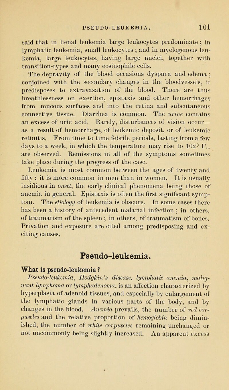 PSEUDO-LEUKEMIA. lOl said that in lienal leukemia large leukocytes predominate ; in lymphatic leukemia, small leukocytes ; and in myelogenous leu- kemia, large leukocytes, having large nuclei, together with transition-types and many eosinophils cells. The depravity of the blood occasions dyspnea and edema ; conjoined w^ith the secondary changes in the bloodvessels, it predisposes to extravasation of the blood. There are thus breathlessness on exertion, epistaxis and other hemorrhages from mucous surfaces and into the retina and subcutaneous connective tissue. Diarrhea is common. The urine contains an excess of uric acid. Earely, disturbances of vision occur— as a result of hemorrhage, of leukemic deposit, or of leukemic retinitis. From time to time febrile periods, lasting from a few days to a week, in which the temperature may rise to 102° F., ai'e observed. Remissions in all of the symptoms sometimes take place during the progress of the case. Leukemia is most common between the ages of twenty and fifty ; it is more common in men than in women. It is usually insidious in onset, the early clinical phenomena being those of anemia in general. Epistaxis is often the first significant symp- tom. The etiology of leukemia is obscure. In some cases there has been a history of antecedent malarial infection ; in others, of traumatism of the spleen ; in others, of traumatism of bones. Privation and exposure are cited among predisposing and ex- citing causes. Pseudo-leukemia. What is pseudo-leukemia ? Pseudo-leukemia, Hodgkin^s disease^ lymphatic anemia, malig- nant lymplioma or lympliadenoma, is an affection characterized by hyperplasia of adenoid tissues, and especially by enlargement of the lymphatic glands in various parts of the body, and by changes in the blood. Anemia prevails, the number of red cor- puscles and the relative proportion of hemoglobin being dimin- ished, the number of white corpuscles remaining unchanged or not uncommonly being slightly inci-eased. An apparent excess