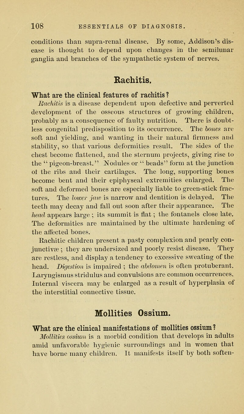 conditions than supra-renal disease. By some, Addison's dis- ease is thought to depend upon changes in the semilunar ganglia and branches of the sympathetic system of nerves, Kachitis. What are the clinical features of rachitis ? Bacliitis is a disease dependent upon defective and perverted development of the osseous structures of growing children, probably as a consequence of fault}' nutrition. There is doubt- less congenital predisposition to its occurrence. The hones are soft and yielding, and wanting in their natural firmness and stability, so that various deformities result. The sides of the chest become flattened, and the sternum projects, giving rise to the  pigeon-breast. ^Nodules or  beads form at the junction ot the ribs and their cartilages. The long, supporting bones become bent and their epiphyseal extremities enlarged. The soft and deformed bones are especially liable to green-stick frac- tures. The lower jcm is narrow and dentition is delayed. The teeth may decay and fall out soon after their appearance. The head appears large ; its summit is flat; the fontanels close late. The deformities are maintained by the ultimate hardening of the affected bones. Rachitic children present a pasty complexion and pearly con- junctivae ; they are undersized and poorly resist disease. They are restless, and display a tendency to excessive sweating of the head. Digestion is impaired ; the abdomen is often protuberant. Laryngismus stridulus and convulsions are common occurrences. Internal viscera may be enlarged as a result of hyperplasia of the interstitial connective tissue. MoUities Ossium. What are the clinical manifestations of mollities ossium? MoUities ossium is a morbid condition that develops in adults amid unfavorable hygienic surroundings and in women that have borne many children. It manifests itself by both soften-