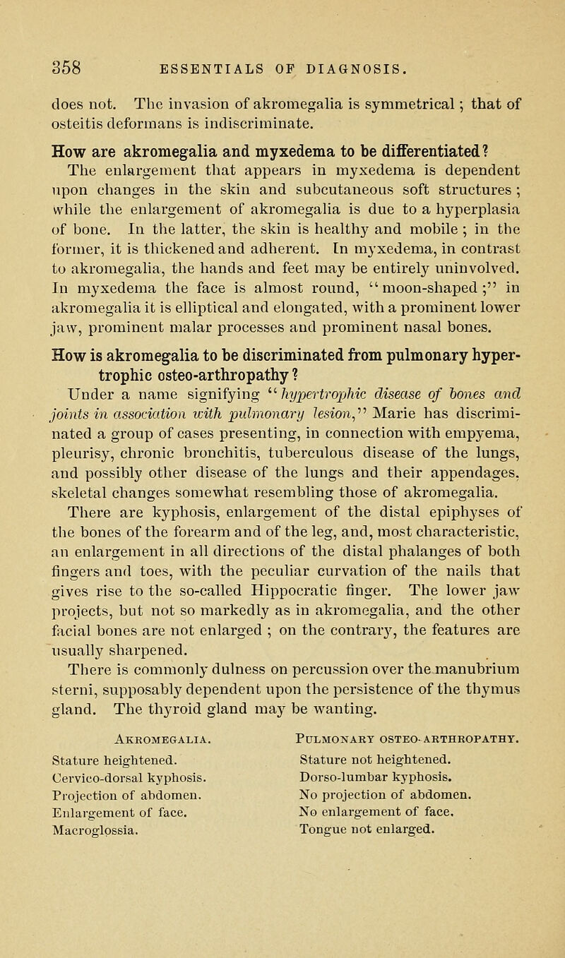 does not. The invasion of akromegalia is symmetrical; that of osteitis deformans is indiscriminate. How are akromegalia and myxedema to be differentiated? The enlargement that appears in myxedema is dependent upon changes in the skin and subcutaneous soft structures ; while the enlargement of akromegalia is due to a hyperplasia of bone. In the latter, the skin is healthy and mobile ; in the former, it is thickened and adherent. In myxedema, in contrast to akromegalia, the hands and feet may be entirely uninvolved. In myxedema the face is almost round, moon-shaped; in akromegalia it is elUptical and elongated, with a prominent lower jaw, prominent malar processes and prominent nasal bones. How is akromegalia to be discriminated from pulmonary hyper- trophic osteo-arthropathy ? Under a name signifying ''■ IxypertropMc disease of hones and joints in association with pulmonary lesion,''^ Marie has discrimi- nated a group of cases presenting, in connection with empyema, pleurisy, chronic bronchitis, tuberculous disease of the lungs, and possibly other disease of the lungs and their appendages, skeletal changes somewhat resembling those of akromegalia. There are kyphosis, enlargement of the distal epiphyses of the bones of the forearm and of the leg, and, most characteristic, an enlargement in all directions of the distal phalanges of both fingers and toes, with the peculiar curvation of the nails that gives rise to the so-called Hippocratic finger. The lower jaw projects, but not so markedly as in akromegalia, and the other facial bones are not enlarged ; on the contrarj^, the features are usually sharpened. There is commonly dulness on percussion over the manubrium sterni, supposably dependent upon the persistence of the thymus gland. The thyroid gland may be wanting. Akromegalia. Pulmonary osteo-arthropathy. Stature heightened. Stature not heightened. Cervico-dorsal kyphosis. Dorso-lumhar kyphosis. Projection of abdomen. No projection of abdomen. Enlargement of face. No enlargement of face, Macroglpssia. Tongue not enlarged.