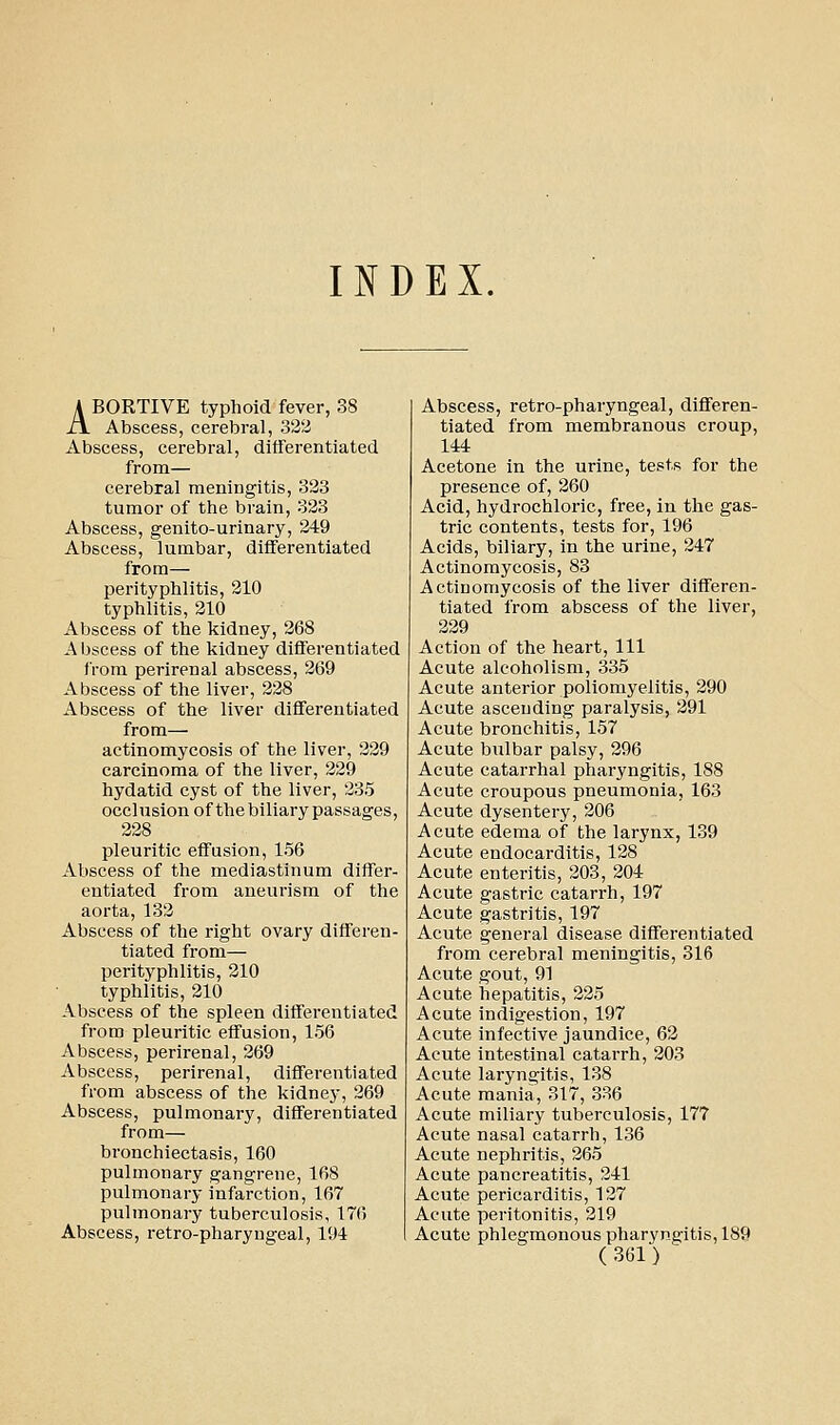 INDEX. A BORTIVE typhoid fever, 38 Xi Abscess, cerebral, 322 Abscess, cerebral, differentiated from— cerebral meningitis, 323 tumor of the brain, 323 Abscess, genito-urinary, 249 Abscess, lumbar, differentiated from— perityphlitis, 210 typhlitis, 210 Abscess of the kidney, 268 Abscess of the kidney differentiated from perirenal abscess, 269 Abscess of the liver, 228 Abscess of the liver differentiated from— actinomycosis of the liver, 229 carcinoma of the liver, 229 hydatid cyst of the liver, 235 occlusion of thebiliary passages, 228 pleuritic effusion, 156 Abscess of the mediastinum differ- entiated from aneurism of the aorta, 132 Abscess of the right ovary differen- tiated from— perityphlitis, 210 typhlitis, 210 Abscess of the spleen differentiated from pleuritic effusion, 156 Abscess, perirenal, 269 Abscess, perirenal, differentiated from abscess of the kidney, 269 Abscess, pulmonary, differentiated from— bronchiectasis, 160 pulmonary gangrene, 168 pulmonary infarction, 167 pulmonary tuberculosis, 17() Abscess, retro-pharyugeal, 194 Abscess, retro-pharyngeal, differen- tiated from membranous croup, 144 Acetone in the urine, tests for the presence of, 260 Acid, hydrochloric, free, in the gas- tric contents, tests for, 196 Acids, biliary, in the urine, 247 Actinomycosis, 83 Actinomycosis of the liver differen- tiated from abscess of the liver, 229 Action of the heart. 111 Acute alcoholism, 335 Acute anterior poliomyelitis, 290 Acute ascending paralysis, 291 Acute bronchitis, 157 Acute bulbar palsy, 296 Acute catarrhal pharyngitis, 188 Acute croupous pneumonia, 163 Acute dysentery, 206 Acute edema of the larynx, 139 Acute endocarditis, 128 Acute enteritis, 203, 204 Acute gastric catarrh, 197 Acute gastritis, 197 Acute general disease differentiated from cerebral meningitis, 316 Acute gout, 91 Acute hepatitis, 225 Acute indigestion, 197 Acute infective jaundice, 62 Acute intestinal catarrh, 203 Acute laryngitis, 138 Acute mania, 317, 336 Acute miliary tuberculosis, 177 Acute nasal catarrh, 136 Acute nephritis, 265 Acute pancreatitis, 241 Acute pericarditis, 127 Acute peritonitis, 219 Acute phlegmonous pharyngitis, 189