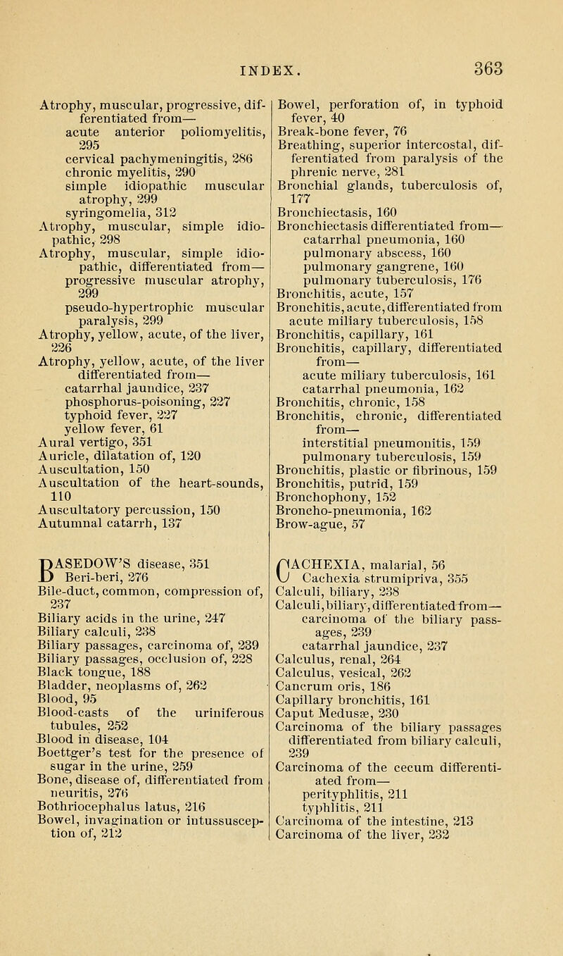 Atrophy, muscular, progressive, dif- ferentiated from— acute anterior poliomyelitis, 295 cervical pachymeningitis, 286 chronic myelitis, 290 simple idiopathic muscular atrophy, 299 syringomelia, 312 Atrophy, muscular, simple idio- pathic, 298 Atrophy, muscular, simple idio- pathic, diflerentiated from— progressive muscular atrophy, 299 pseudo-hypertrophic muscular paralysis, 299 Atrophy, yellow, acute, of the liver, 226 Atrophy, yellow, acute, of the liver differentiated from— catarrhal jaundice, 237 phosphorus-poisoning, 227 typhoid fever, 227 yellow fever, 61 Aural vertigo, 351 Auricle, dilatation of, 120 Auscultation, 150 Auscultation of the heart-sounds, 110 Auscultatory percussion, 150 Autumnal catarrh, 137 BASEDOW'S disease, 351 Beri-heri, 276 Bile-duct, common, compression of, 237 Biliary acids in the urine, 247 Biliary calculi, 238 Biliary passages, carcinoma of, 239 Biliary passages, occlusion of, 228 Black tongue, 188 Bladder, neoplasms of, 262 Blood, 95 Blood-casts of the uriniierous tubules, 253 JJlood in disease, 104 Boettger's test for the presence of sugar in the urine, 259 Bone, disease of, differentiated from neuritis, 276 Bothriocephalus latus, 216 Bowel, invagination or intussuscep- tion of, 212 Bowel, perforation of, in typhoid fever, 40 Break-bone fever, 76 Breathing, superior Intercostal, dif- ferentiated from paralysis of the phrenic nerve, 281 Bronchial glands, tuberculosis of, 177 Bronchiectasis, 160 Bronchiectasis differentiated from— catarrhal pneumonia, 160 pulmonary abscess, 160 pulmonary gangrene, 160 pulmonary tuberculosis, 176 Bronchitis, acute, 157 Bronchitis, acute, differentiated from acute miliary tuberculosis, 158 Bronchitis, capillary, 161 Bronchitis, capillary, differentiated from— acute miliary tuberculosis, 161 catarrhal pneumonia, 162 Bronchitis, chronic, 158 Bronchitis, chronic, differentiated from— interstitial pneumonitis, 159 pulmonary tuberculosis, 159 Bronchitis, plastic or fibrinous, 159 Bronchitis, putrid, 159 Bronchophony,152 Broncho-pneumonia, 162 Brow-ague, 57 pACHEXIA, malarial, 56 \J Cachexia strumipriva, 355 Calculi, biliary, 238 Calculi, biliary, differentiated from— carcinoma of the biliary pass- ages, 239 catarrhal jaundice, 237 Calculus, renal, 264 Calculus, vesical, 262 Cancrum oris, 186 Capillary bronchitis, 161 Caput Medusas, 230 Carcinoma of the biliary passages differentiated from biliary calculi, 239 Carcinoma of the cecum differenti- ated from— perityphlitis, 211 typhlitis, 211 Carcinoma of the intestine, 213 Carcinoma of the liver, 233