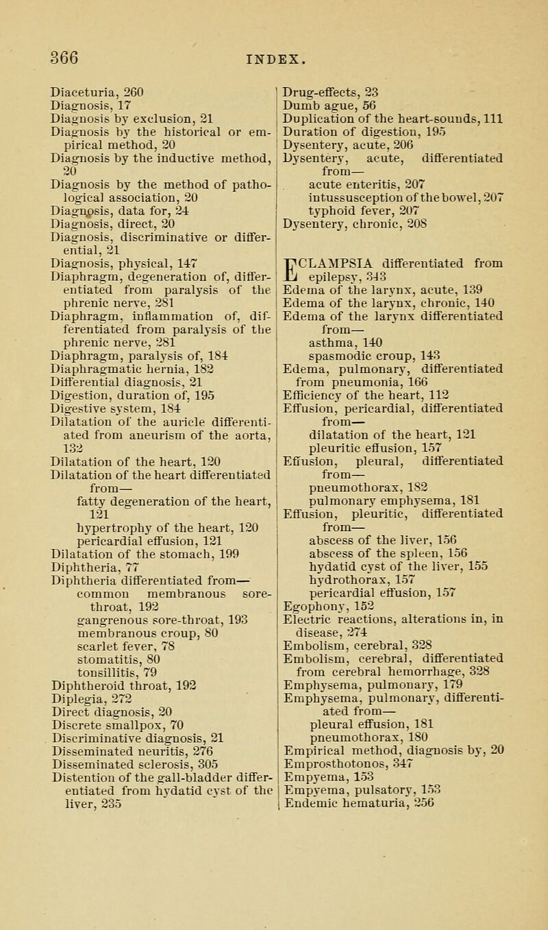 Diaceturia, 260 Diagnosis, 17 Diagnosis by exclusion, 21 Diagnosis bj' the historical or em- pirical method, 20 Diagnosis by the inductive method, 20 Diagnosis by the method of patho- logical association, 20 Diagn,osis, data for, 24 Diagnosis, direct, 20 Diagnosis, discriminative or diflFer- ential, 21 Diagnosis, physical, 147 Diaphragm, degeneration of, differ- entiated from paralysis of the phrenic nerve, 281 Diaphragm, inflammation of, dif- ferentiated from paralysis of tlie phrenic nerve, 281 Diaphragm, paralj'sis of, 184 Diaphragmatic hernia, 182 Differential diagnosis, 21 Digestion, duration of, 195 Digestive system, 184 Dilatation of the auricle differenti- ated from aneurism of the aorta, 132 Dilatation of the heart, 120 Dilatation of the heart differentiated from— fatty degeneration of the heart, 121 hypertrophj' of the heart, 120 pericardial effusion, 121 Dilatation of the stomach, 199 Diphtheria, 77 Diphtheria differentiated from— common membranous sore- throat, 192 gangrenous sore-throat, 193 membranous croup, 80 scarlet fever, 78 stomatitis, 80 tonsillitis, 79 Diphtheroid throat, 192 Diplegia, 272 Direct diagnosis, 20 Discrete smallpox, 70 Discriminative diagnosis, 21 Disseminated neuritis, 276 Disseminated sclerosis, 305 Distention of tbe gall-bladder differ- entiated from hydatid cyst of the liver, 235 Drug-effects, 23 Dumb ague, 56 Duplication of the heart-sounds, 111 Duration of digestion, 195 Dysentery, acute, 206 Dysentery, acute, differentiated from— acute enteritis, 207 intussusception of the bowel, 207 typhoid fever, 207 Dj'sentery, chronic, 208 ECLA:MPSIA differentiated from epilepsy, 3-13 Edema of the larynx, acute, 139 Edema of the larynx, chronic, 140 Edema of the larynx differentiated from— asthma, 140 spasmodic croup, 143 Edema, pulmonary, differentiated from pneumonia, 166 Efficiency of the heart, 112 Effusion, pericardial, differentiated from— dilatation of the heart, 121 pleuritic effusion, 157 Effusion, pleural, differentiated from— pneumothorax, 182 pulmonary emphysema, 181 Effusion, pleuritic, differentiated from— abscess of the liver, 156 abscess of the spleen, 156 hydatid cyst of the liver, 155 hydrothorax, 157 pericardial effusion, 157 Egophony,152 Electric reactions, alterations in, in disease, 274 Embolism, cerebral, 328 Embolism, cerebral, differentiated from cerebral hemorrhage, 328 Emphysema, pulmonary, 179 Emphysema, pulmonary, differenti- ated from— pleural effusion, 181 pneumothorax, 180 Empirical method, diagnosis by, 20 Emprosthotonos, 347 Empyema, 153 Empyema, pulsatory, 153 Endemic hematuria, 256