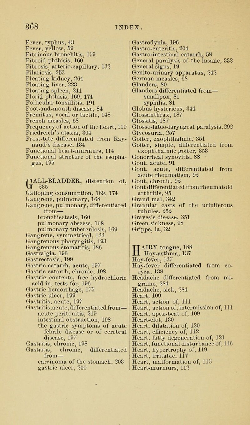 Fever, typhus, 43 Fever, yellow, 59 Fibrinous bronchitis, 159 Fibroid phthisis, 160 Fibrosis, arterio-capillary, 133 Filariosis, 253 Floating kidney, 264 Floating liver, 223 Floating spleen, 241 Floria phthisis, 169,174 Follicular tonsillitis, 191 Foot-and-mouth disease, 84 Fremitus, vocal or tactile, 148 French measles, 68 Frequency of action of the heart, 110 Friedreich's ataxia, 304 Frost-bite differentiated from Ray- naud's disease, 134 Functional heart-murmurs, 114 Functional stricture of the esopha- gus, 195 GALL-BLADDER, distention of, 235 Galloping consumption, 169, 174 Gangrene, pulmonary, 168 Gangrene, pulmonary, differentiated from— bronchiectasis, 160 pulmonary abscess, 168 pulmonary tuberculosis, 169 Gangrene, symmetrical, 133 Gangrenous pharyngitis, 193 Gangrenous stomatitis, 186 Gastralgia, 196 Gastrectasia, 199 Gastric catarrh, acute, 197 Gastric catarrh, chronic, 198 Gastric contents, free hydrochloric acid in, tests for, 196 Gastric hemorrhage, 175 Gastric ulcer, 199 Gastritis, acute, 197 Gastritis,acute,differentiated from— acute peritonitis, 219 intestinal obstruction, 198 the gastric symptoms of acute febrile disease or of cerebral disease, 197 Gastritis, chronic, 198 Gastritis, chronic, differentiated from— carcinoma of the stomach, 203 gastric ulcer, 200 Gastrodynia, 196 Gastro-enteritis, 204 Gastro-intestinal catarrh, 58 General paralysis of the insane, 332 General signs, 19 Genito-uriuary apparatus, 242 German measles, 68 Glanders, 80 Glanders differentiated from— smallpox, 81 syphilis, 81 Globus hystericus, 344 Glossanthrax, 187 Glossitis, 187 Glosso-labio-laryngeal paralysis, 292 Glycosuria, 257 Goiter, exophthalmic, 351 Goiter, simple, differentiated from exophthalmic goiter, 353 Gonorrheal synovitis, 88 Gout, acute, 91 Gout, acute, differentiated from acute rheumatism, 92 Gout, chronic, 92 Gout differentiated from rheumatoid arthritis, 95 Grand mal, 342 Granular casts of the uriniferous tubules, 252 Graves's disease, 351 Green-sickness, 98 Grippe, la, 32 HAIRY tongue, 188 Hay-asthma, 137 Hay-fever, 137 Hay-fever differentiated from co- ryza, 138 Headache differentiated from mi- graine, 284 Headache, sick, 284 Heart, 109 Heart, action of. 111 Heart, action of, intermission of, 111 Heart, apex-beat of, 109 Heart-clot, 130 Heart, dilatation of, 120 Heart, efficiencj' of, 112 Heart, fatty degeneration of, 121 Heart, functional disturbance of, 116 Heart, hypertrophy of, 119 Heart, irritable, 117 Heart, malformation of, 115 Heart-murmurs, 112