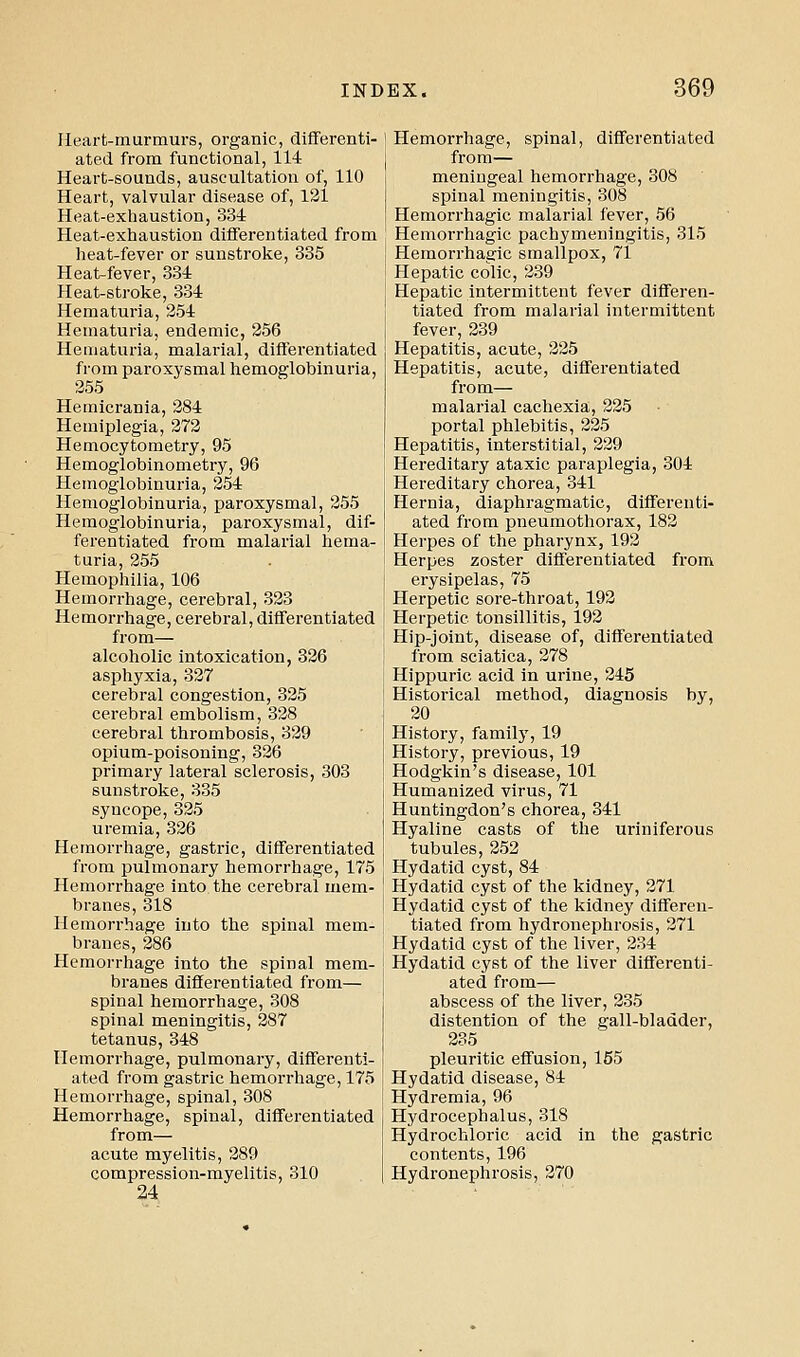 Ileart-murmurs, organic, diflferenti- ated from functional, 114 Heart-sounds, auscultation of, 110 Heart, valvular disease of, 131 Heat-exhaustion, 334 Heat-exhaustion diflFerentiated from heat-fever or sunstroke, 335 Heat^fever, 334 Heat-stroke, 334 Hematuria, 254 Hematuria, endemic, 256 Hematuria, malarial, differentiated from paroxysmal hemoglobinuria, 255 Hemicrania, 284 Hemiplegia, 272 Hemocytometry, 95 Hemoglobinometry, 96 Hemoglobinuria, 254 Hemoglobinuria, paroxysmal, 255 Hemoglobinuria, paroxysmal, dif- ferentiated from malarial hema- turia, 255 Hemophilia, 106 Hemorrhage, cerebral, 323 Hemorrhage, cerebral, differentiated from— alcoholic intoxication, 326 asphyxia, 327 cerebral congestion, 325 cerebral embolism, 328 cerebral thrombosis, 329 opium-poisoning, 326 primary lateral sclerosis, 303 sunstroke, 335 syncope, 325 uremia, 326 Hemorrhage, gastric, differentiated from pulmonary hemorrhage, 175 Hemorrhage into the cerebral mem- branes, 318 Hemorrhage into the spinal mem- branes, 286 Hemorrhage into the spinal mem- branes dififerentiated from— spinal hemorrhage, 308 spinal meningitis, 287 tetanus, 348 Hemorrhage, pulmonary, differenti- ated from gastric hemorrhage, 175 Hemorrhage, spinal, 308 Hemorrhage, spinal, differentiated from— acute myelitis, 289 compression-myelitis, 310 24 Hemorrhage, spinal, differentiated from— meningeal hemorrhage, 308 spinal meningitis, 308 Hemorrhagic malarial fever, 56 Hemorrhagic pachymeningitis, 315 Hemorrhagic smallpox, 71 Hepatic colic, 239 Hepatic intermittent fever differen- tiated from malarial intermittent fever, 239 Hepatitis, acute, 225 Hepatitis, acute, differentiated from— malarial cachexia, 225 portal phlebitis, 225 Hepatitis, interstitial, 229 Hereditary ataxic paraplegia, 304 Hereditary chorea, 341 Hernia, diaphragmatic, differenti- ated from pneumothorax, 182 Herpes of the pharynx, 192 Herpes zoster differentiated from erysipelas, 75 Herpetic sore-throat, 192 Herpetic tonsillitis, 192 Hip-joint, disease of, differentiated from sciatica, 278 Hippuric acid in urine, 245 Historical method, diagnosis by, 20 History, family, 19 History, previous, 19 Hodgkin's disease, 101 Humanized virus, 71 Huntingdon's chorea, 341 Hyaline casts of the uriniferous tubules, 252 Hydatid cyst, 84 Hydatid cyst of the kidney, 271 Hydatid cyst of the kidney differen- tiated from hydronephrosis, 271 Hydatid cyst of the liver, 234 Hydatid cyst of the liver differenti- ated fi-om— abscess of the liver, 235 distention of the gall-bladder, 235 pleuritic effusion, 155 Hydatid disease, 84 Hydremia, 96 Hydrocephalus, 318 Hydrochloric acid in the gastric contents, 196 Hydronephrosis, 270