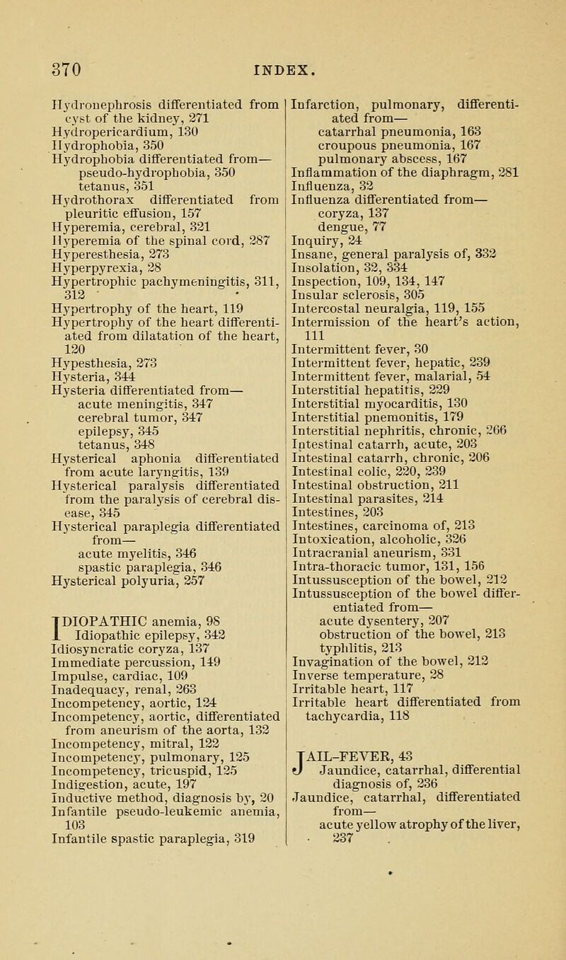 ITydrouepbrosis differentiated from cyst of the kidney, 271 Hydropericardium, 130 Hydrophobia, 350 Hydrophobia differentiated from— pseudo-hydrophobia, 350 tetanus, 351 Hydrothorax differentiated from pleuritic effusion, 157 Hyperemia, cerebral, 321 Hyperemia of the spinal cord, 287 Hyperesthesia, 273 Hyperpyrexia, 28 Hypertrophic pachymeningitis, 311, 312 ■ Hypertrophy of the heart, 119 Hypertrophy of the heart differenti- ated from dilatation of the heart, 120 Hypesthesia, 273 Hysteria, 344 Hysteria differentiated from— acute meningitis, 347 cerebral tumor, 347 epilepsy, 345 tetanus, 348 Hysterical aphonia differentiated from acute laryngitis, 139 Hysterical paralysis differentiated from the paralysis of cerebral dis- ease, 345 Hysterical paraplegia differentiated from— acute myelitis, 346 spastic paraplegia, 346 Hysterical polyuria, 257 IDIOPATHIC anemia, 98 1 Idiopathic epilepsy, 342 Idiosyncratic coryza, 137 Immediate percussion, 149 Impulse, cardiac, 109 Inadequacy, renal, 263 Incompetency, aortic, 124 Incompetency, aortic, differentiated from aneurism of the aorta, 132 Incompetenc}', mitral, 122 Incompetency, pulmonary, 125 Incompetency, tricuspid, 125 Indigestion, acute, 197 Inductive method, diagnosis by, 20 Infantile pseudo-leukemic anemia, 103 Infantile spastic paraplegia, 319 Infarction, pulmonary, differenti- ated from— catarrhal pneumonia, 163 croupous pneumonia, 167 pulmonary abscess, 167 Inflammation of the diaphragm, 281 Influenza, 32 Influenza differentiated from— coryza, 137 dengue, 77 Inquiry, 24 Insane, general paralysis of, 332 Insolation, 32, 334 Inspection, 109, 134, 147 Insular sclerosis, 305 Intercostal neuralgia, 119, 155 Intermission of the heart's action, 111 Intermittent fever, 30 Intermittent fever, hepatic, 239 Intermittent fever, malarial, 54 Interstitial hepatitis, 229 Interstitial myocarditis, 130 Interstitial pnemonitis, 179 Interstitial nephritis, chronic, 266 Intestinal catarrh, acute, 203 Intestinal catarrh, chronic, 206 Intestinal colic, 220, 239 Intestinal obstruction, 211 Intestinal parasites, 214 Intestines, 203 Intestines, carcinoma of, 213 Intoxication, alcoholic, 326 Intracranial aneurism, 331 Intra-thoracic tumor, 131, 156 Intussusception of the bowel, 212 Intussusception of the bowel differ- entiated from— acute dysentery, 207 obstruction of the bowel, 213 typhlitis, 213 Invagination of the bowel, 212 Inverse temperature, 28 Irritable heart, 117 Irritable heart differentiated from tachycardia, 118 JAIL-FEVER, 43 d Jaundice, catarrhal, differential diagnosis of, 236 Jaundice, catarrhal, differentiated from— acute yellow atrophy of the liver, 237