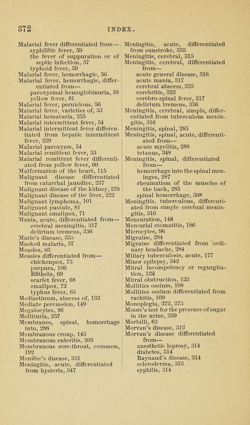 Malarial fever difFerentiated from — syphilitic fever, 59 the fever of suppuration or of septic infection, 57 typhoid fever, 59 Malarial fever, hemorrhagic, 56 Malarial fever, hemorrhagic, differ- entiated from— paroxysmal hemoglobinuria, 58 yellow fever, 61 Malarial fever, pernicious, 56 Malarial fever, varieties of, 53 Malarial hematuria, 255 Malarial intermittent fever, 54 Malarial intermittent fever differen- tiated from hepatic intermittent fever, 239 Malarial paroxj'sm, 54 Malarial remittent fever, 55 Malarial remittent fever differenti- ated from yellow fever, 60 Malformation of the heart, 115 Malignant disease differentiated from catarrhal jaundice, 237 Malignant disease of the kidney, 270 Malignant disease of the liver, 222 Malignant lymphoma, 101 Malignant pustule, 81 Malignant smallpox, 71 Mania, acute, differentiated from— cerebral meningitis, 317 delirium tremens, 336 Marie's disease, 355 Masked malaria, 57 Measles, 63 Measles differentiated from— chickenpox, 73 purpura, 106 Rotheln, 69 scarlet fever, 68 smallpox, 72 typhus fever, 65 Mediastinum, abscess of, 132 Mediate percussion, 149 Megalocytes, 96 Meilituria, 257 Membranes, spinal, hemorrhage into, 286 Membranous croup, 143 Membranous enteritis, 205 Membranous sore-throat, common, 192 Meniere's disease, 351 Meningitis, acute, differentiated from hysteria, 347 Meningitis, acute, differentiated from sunstroke, 335 Meningitis, cerebral, 315 Meningitis, cerebral, differentiated from— acute general disease, 316 acute mania, 317 cerebral abscess, 323 cerebritis, 322 cerebro-spinal fever, 317 delirium tremens, 336 Meningitis, cerebral, simple, differ- entiated from tuberculous menin- gitis, 316 Meningitis, spinal, 285 Meningitis, spinal, acute, differenti- ated from— acute myelitis, 288 tetanus, 348 Meningitis, spinal, differentiated from— hemorrhage into the spinal men- inges, 287 rheumatism of the muscles of the back, 285 spinal hemorrhage, 308 Meningitis, tuberculous, differenti- ated from simple cerebral menin- gitis, 316 Mensuration, 148 Mercurial stomatitis, 186 Microcytes, 96 Migraine, 284 Migraine differentiated from ordi- nary headache, 284 Miliary tuberculosis, acute, 177 Minor epilepsy, 342 Mitral incompetency or regurgita- tion, 123 Mitral obstruction, 123 MoUities ossium, 108 Mollities ossium differentiated from rachitis, 109 Monoplegia, 272, 273 Moore's test for the presence of sugar in the urine, 259 Morbilli, 63 Morvan's disease, 312 Morvan's disease differentiated from— anesthetic leprosy, 314 diabetes, 314 Raynaud's disease, 314 scleroderma, 313 syphilis, 314