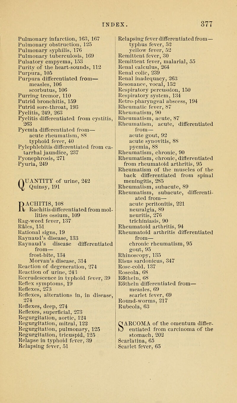 Pulmonary infarction, 163, 167 Pulmonary obstruction, 135 Pulmonary syphilis, 176 Pulmonary tuberculosis, 169 Pulsatory empyema, 153 Purity of the heart-sounds, 112 Purpura, 105 Purpura differentiated from— measles, 106 scorbutus, 106 Purring tremor, 110 Putrid bronchitis, 159 Putrid sore-throat, 193 Pyelitis, 249, 263 Pyelitis differentiated from cystitis, 263 Pyemia differentiated from— acute rheumatism, 88 typhoid fever, 40 Pylephlebitis differentiated from ca- tarrhal jaundice, 237 Pyonephrosis, 271 Pyuria, 249 QUANTITY of urine, 242 Quinsy, 191 RACHITIS, 108 Kachitis differentiated from mol- lifies ossium, 109 Rag-weed fever, 137 Rales, 151 Rational signs, 19 Raynaud's disease, 133 Raynaud's disease differentiated from— frost-bite, 134 Morvan's disease, 314 Reaction of degeneration, 274 Reaction of urine, 243 Recrudescence in typhoid fever, 39 Reflex symptoms, i9 Reflexes, 273 Reflexes, alterations in, in disease, 274 Reflexes, deep, 274 Reflexes, superficial, 273 Regurgitation, aortic, 124 Regurgitation, mitral, 122 Regurgitation, pulmonary, 125 Regurgitation, tricuspid, 125 Relapse in typhoid fever, 39 Relapsing fever, 51 Relapsing fever differentiated from— typhus fever, 53 yellow fever, 53 Remittent fever, 30 Remittent fever, malarial, 55 Renal calculus, 264 Renal colic, 339 Renal inadequacy, 263 Resonance, vocal, 152 Respiratory percussion, 150 Respiratory system, 134 Retro-pharyngeal abscess, 194 Rheumatic fever, 87 Rheumatism, 90 Rheumatism, acute, 87 Rheumatism, acute, differentiated from— acute gout, 93 acute synovitis, 88 pyemia, 88 Rheumatism, chronic, 90 Rheumatism, chronic, differentiated from rheumatoid arthritis, 95 Rheumatism of the muscles of the back differentiated from spinal meningitis, 285 Rheumatism, subacute, 89 Rheumatism, subacute, differenti- ated from— acute peritonitis, 221 neuralgia, 89 neuritis, 276 trichiniasis, 90 Rheumatoid arthritis, 94 Rheumatoid arthritis differentiated from— chronic rheumatism, 95 gout, 95 Rhinoscopy, 135 Risus sardonicus, 347 Rose-cold, 137 Roseola, 68 Rotheln, 68 Rbtheln differentiated from— measles, 69 scarlet fever, 69 Round-worms, 217 Rubeola, 63 SARCOMA of the omentum differ- entiated from carcinoma of the stomach, 202 Scarlatina, 65 Scarlet fever, 65