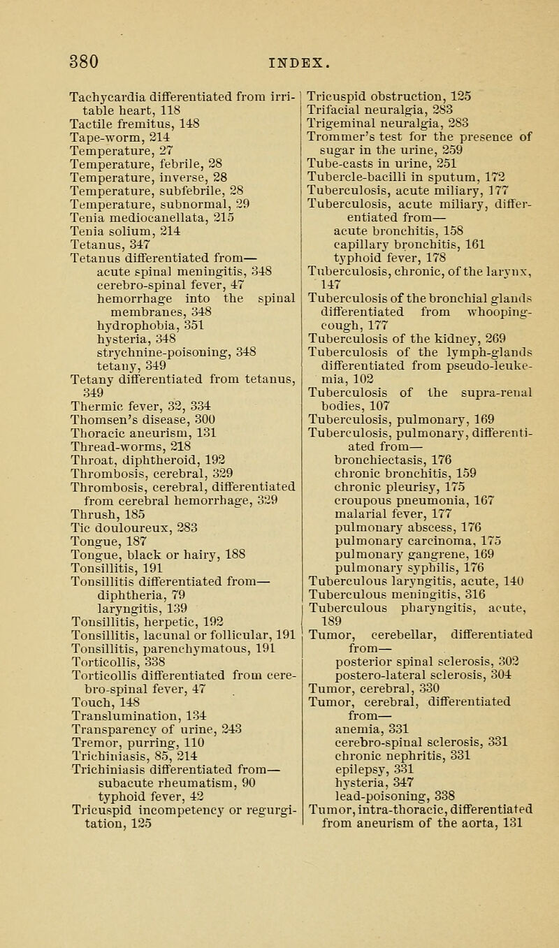 Tachycardia differentiated from irri- table heart, 118 Tactile fremitus, 148 Tape-worm, 211 Temperature, 27 Temperature, febrile, 28 Temperature, inverse, 28 Temperature, subfebrile, 28 Temperature, subnormal, 29 Tenia medioeanellata, 215 Tenia solium, 214 Tetanus, 347 Tetanus differentiated from— acute spinal meningitis, 348 cerebro-spinal fever, 47 hemorrhage Into the spinal membranes, 348 hydrophobia, 351 hysteria, 348 strychnine-poisoning, 348 tetany, 349 Tetany differentiated from tetanus, 349 Thermic fever, 32, 334 Thomsen's disease, 300 Thoracic aneurism, 131 Thread-worms, 218 Throat, diphtheroid, 192 Thrombosis, cerebral, 329 Thrombosis, cerebral, differentiated from cerebral hemorrhage, 329 Thrush, 185 Tic douloureux, 283 Tongue, 187 Tongue, black or hairy, 188 Tonsillitis, 191 Tonsillitis differentiated from— diphtheria, 79 laryngitis, 139 Tonsillitis, herpetic, 192 Tonsillitis, lacunal or follicular, 191 Tonsillitis, parenchymatous, 191 Torticollis, 338 Torticollis differentiated from cere- bro-spinal fever, 47 Touch, 148 Translumination, 134 Transparencj' of urine, 243 Tremor, purring, 110 Trichii\iasis, 85, 214 Trlchiniasis differentiated from— subacute rheumatism, 90 typhoid fever, 42 Tricuspid incompetency or regurgi- tation, 125 Tricuspid obstruction, 125 Trifacial neuralgia, 283 Trigeminal neuralgia, 283 Trommer's test for the presence of sugar in the urine, 259 Tube-casts in urine, 251 Tubercle-bacilli in sputum, 172 Tuberculosis, acute miliary, 177 Tuberculosis, acute miliary, differ- entiated from— acute bronchitis, 158 capillar}' bronchitis, 161 typhoid fever, 178 Tuberculosis, chronic, of the larvnx, 147 Tuberculosis of the bronchial glands differentiated from whooping- cough, 177 Tuberculosis of the kidney, 269 Tuberculosis of the lymph-glands differentiated from pseudo-leuke- mia, 102 Tuberculosis of the supra-renal bodies, 107 Tuberculosis, pulmonary, 169 Tuberculosis, pulmonary, differenti- ated from— bronchiectasis, 176 chronic bronchitis, 159 chronic pleurisy, 175 croupous pneumonia, 167 malarial fever, 177 pulmonary abscess, 176 pulmonary carcinoma, 175 pulmonary gangrene, 169 pulmonary sj'philis, 176 Tuberculous laryngitis, acute, 140 Tuberculous meningitis, 316 Tuberculous pharyngitis, acute, 189 Tumor, cerebellar, differentiated from— posterior spinal sclerosis, 302 postero-lateral sclerosis, 304 Tumor, cerebral, 330 Tumor, cerebral, differentiated from— anemia, 331 cerebro-spinal sclerosis, 331 chronic nephritis, 331 epilepsy, 331 hysteria, 347 lead-poisoning, 338 Tumor, intra-thoracic, differentiated from aneurism of the aorta, 131