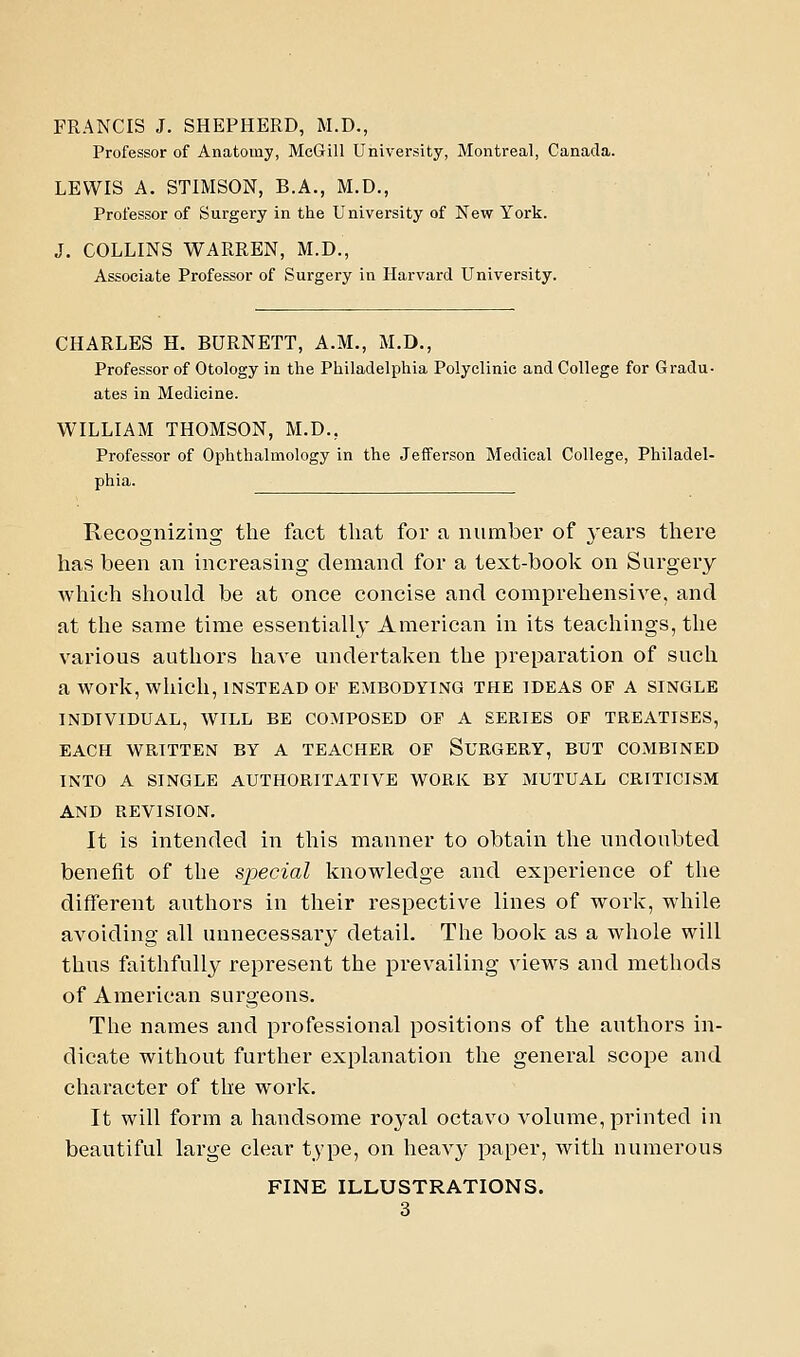 FRANCIS J. SHEPHERD, M.D., Professor of Anatomy, MeGill University, Montreal, Canada. LEWIS A. STIMSON, B.A., M.D., Professor of Surgery in the University of New York. J. COLLINS WARREN, M.D., Associate Professor of Surgery in Harvard University. CHARLES H. BURNETT, A.M., M.D., Professor of Otology in the Philadelphia Polyclinic and College for Gradu- ates in Medicine. WILLIAM THOMSON, M.D., Professor of Ophthalmology in the Jefferson Medical College, Philadel- phia. Recognizing the fact that for a number of years there has been an increasing demand for a text-book on Surgery wliich should be at once concise and comprehensive, and at the same time essentially American in its teachings, the various authors have undertaken the preparation of such a work, which, INSTEAD OF embodying the IDEAS OF A SINGLE INDIVIDUAL, WILL BE COMPOSED OF A SERIES OF TREATISES, EACH WRITTEN BY A TEACHER OF SURGERY, BUT COMBINED INTO A SINGLE AUTHORITATIVE WORK BY MUTUAL CRITICISM AND REVISION. It is intended in this manner to obtain the undoubted benefit of the special knowledge and experience of the different authors in their respective lines of work, while avoiding all unnecessary detail. The book as a whole will thus faithfully represent the prevailing views and methods of American surgeons. The names and professional positions of the authors in- dicate without further explanation the general scope and character of the work. It will form a handsome royal octavo volume, printed in beautiful large clear type, on heavy paper, with numerous FINE ILLUSTRATIONS.