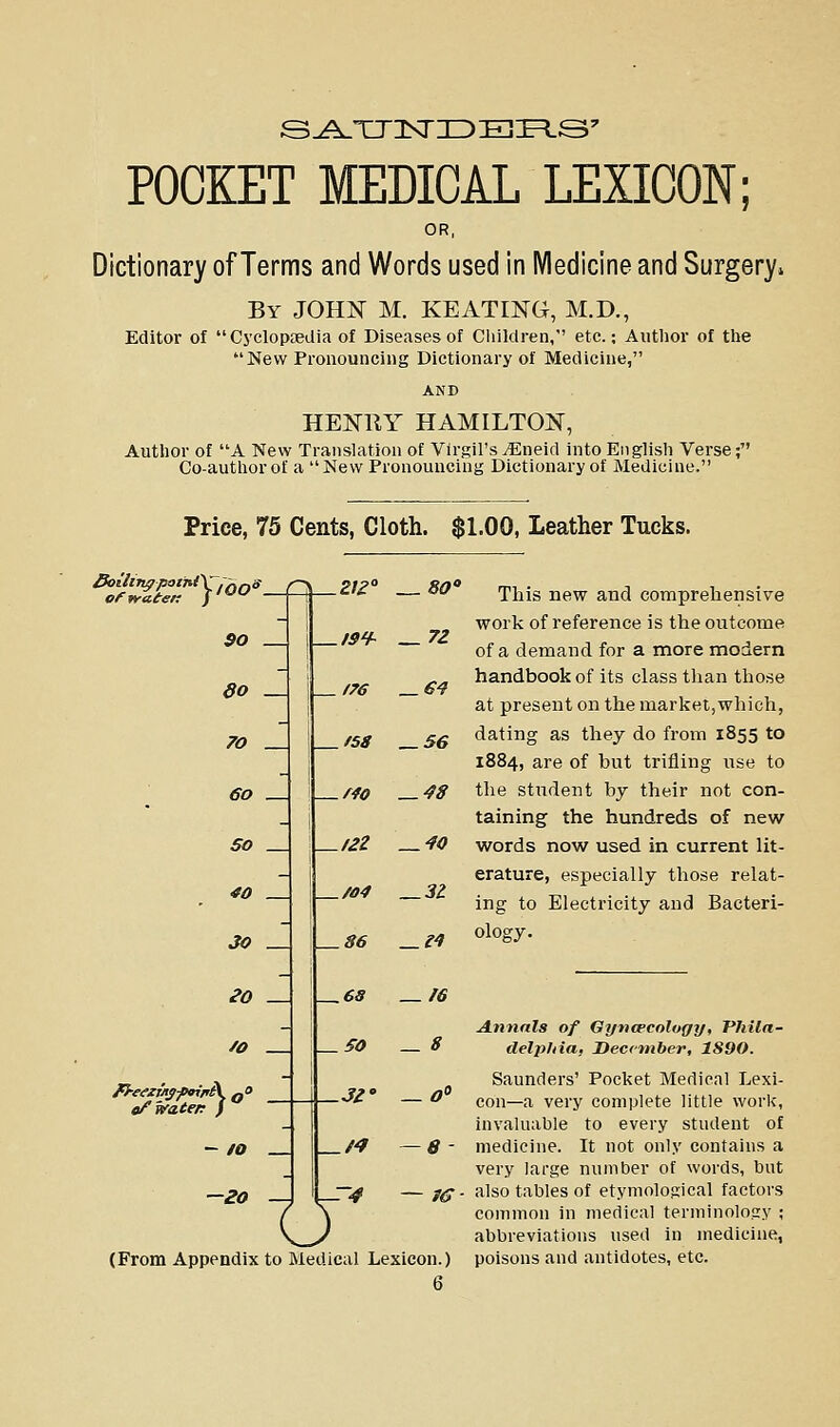 POCKET MEDICAL LEXICON; OR, Dictionary of Terms and Words used in iVIedicine and Surgery^ By JOHI^ M. KEATING, M.D., Editor of CyclopDedia of Diseases of Children, etc.; Author of the New Pronouncing Dictionary of Medicine, HENRY HAMILTON, Author of A New Translation of Virgil's^neid into English Verse; Co-author of a New Pronouncing Dictionary of Medicine. Price, 75 Cents, Cloth. $1.00, Leather Tucks. ofwateK J^ $0 — do _ 70 _ 60 _ SO _ 40 30 eo /o c/vaten / -20 — IS^h f58 _ 56 .212 .r4o .122 ./04 _/^ o — 72 — 48 — 40 — 31 .86 —l^ — 68 —16 — SO —8 .J2' -r4 — fS (From Appendix to Medical Lexicon.) 6 This new and comprehensive work of reference is the outcome of a demand for a more modern handbook of its class than those at present on the market,which, dating as they do from 1855 to 1884, are of but triiiing use to the student by their not con- taining the hundreds of new words now used in current lit- erature, especially those relat- ing to Electricity and Bacteri- ology. Annals of Gyncecology, Phila- delphia, December, 1890. Saunders' Pocket Medical Lexi- con—a very complete little worlc, invaluable to every student of medicine. It not only contains a very large number of words, but also tables of etymological factors common in medical terminology ; abbreviations used in medicine, poisons and antidotes, etc.