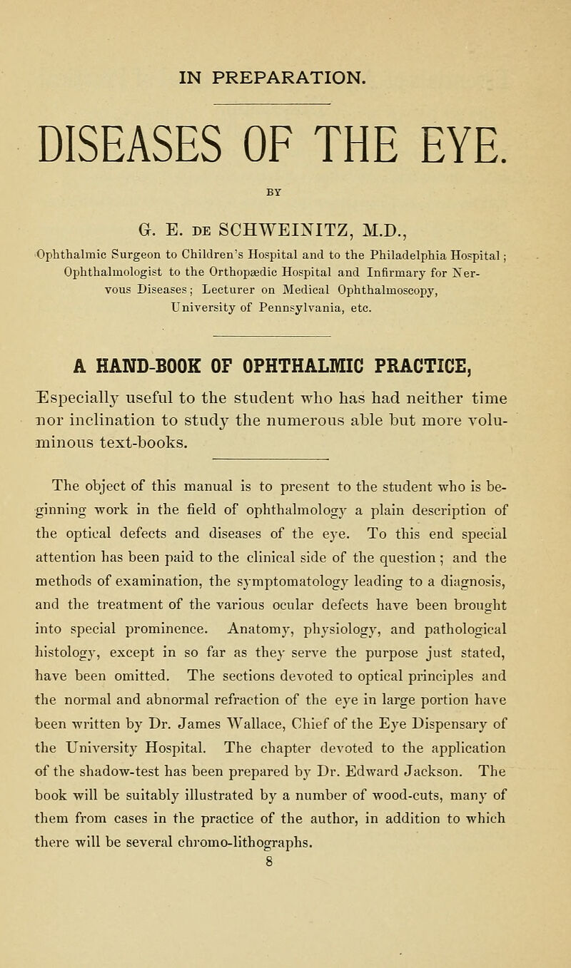 DISEASES OF THE EYE, G. E. DE SCHWEINITZ, M.D., 'Ophthalmic Surgeon to Children's Hospital and to the Philadelphia Hospital: Ophthalmologist to the Orthopaedic Hospital and Infirmary for Ner- vous Diseases; Lecturer on Medical Ophthalmoscopy, University of Pennsylvania, etc. A HAND-BOOK OF OPHTHALMIC PRACTICE, Especially useful to the student who has had neither time nor inclination to study the numerous able but more volu- minous text-books. The object of this manual is to present to the student who is be- ginning work in the field of ophthahnologj^ a plain description of the optical defects and diseases of the eye. To this end special attention has been paid to the clinical side of the question ; and the methods of examination, the symptomatology leading to a diagnosis, and the treatment of the various ocular defects have been brought into special prominence. Anatomy, physiology, and pathological histology, except in so far as they serve the purpose just stated, have been omitted. The sections devoted to optical principles and the normal and abnormal refraction of the eye in large portion have been written by Dr. James Wallace, Chief of the Eye Dispensary of the University Hospital. The chapter devoted to the application of the shadow-test has been prepared bj' Dr. Edward Jackson. The book will be suitably illustrated by a number of wood-cuts, many of them from cases in the practice of the author, in addition to which there will be several chromo-lithographs.