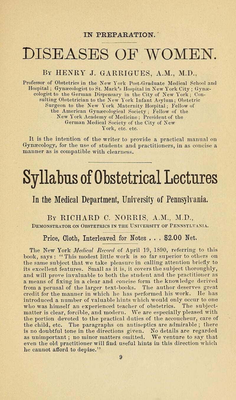 DISEASES OF WOMEN. By henry J. GARRIGUES, A.M., M.D., Professor of Obstetrics in the New York Post-Graduate Medical School and Hospital; Gynaecologist to St. Mark's Hospital in New York City ; Gyne- cologist to the German Dispensary in the City of New York; Con- sulting Obstetrician to the New York Infant Asylum; Obstetric Surgeon to the New York Maternity Hospital; Fellow of the American Gynaecological Society ; Fellow of the New York Academy of Medicine ; President of the German Medical Society of the City of New York, etc. etc. It is the intention of the writer to provide a practical manual on Gynaecology, for the use of students and practitioners, in as concise a manner as is compatible with clearness. Syllabus of Obstetrical Lectures In the Medical Department, University of Pennsylvania. By RICHARD C. NORRIS, A.M., M.D., Demonstrator on Obstetrics in the University of Pennsylvania. Price, Oloth, Interleaved for Notes . . . $2.00 Net. The New York Medical Record of April 19, 1890, referring to this hook, says :  This modest little work is so far superior to others on the same subject that we take pleasure in calling attention briefly to its excellent features. Small as it is, it covers the subject thoroughly, and will prove invaluable to both the student and the practitioner as a means of fixing in a clear and concise form the knowledge derived from a perusal of the larger text-books. The author deserves great credit for the manner in which he has performed his work. He has introduced a number of valuable hints which would only occur to one who was himself an experienced teacher of obstetrics. The subject- matter is clear, forcible, and modern. We are especially pleased with the portion devoted to the practical duties of the accoucheur, care of the child, etc. The paragraphs on antiseptics are admirable ; there is no doubtful tone in the directions given. No details are regarded as unimportant ; no minor matters omitted. We venture to say that even the old practitioner will find useful hints in this direction which he cannot afford to depise.