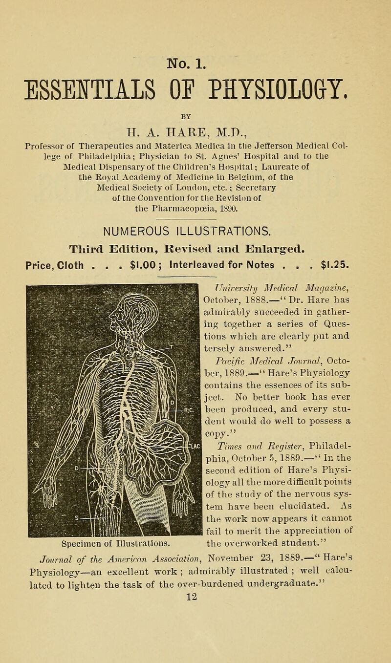 ESSENTIALS OE PHYSIOLOGY. H. A. HARE, M.D., Professor of Tlierapeutics and Materica Medica in tlie Jefferson Medical Col- lege of Philadelphia; Physician to St. Agnes' Hospital and to the Medical Dispensary of the Cliildren's Hosiiital; Laureate of the Royal Academy of Medicine in Belgium, of the Medical Society of London, etc.; Secretary of the Convention for the Revision of the Pliarmacopoeia, 1890. NUMEROUS ILLUSTRATIONS. Third Edition, Revised and Enlarged. Price, Cloth . . . $1.00; Interleaved for Notes . . $1.25. University Medical Magazine, October, 1888.— Dr. Hare has admirably succeeded in gather- ing together a series of Ques- tions which are clearly put and 1 tersely answered. Pacific Medical Journal, Octo- i ber, 1889.— Hare's Physiology contains the essences of its sub- i ject. No better book has ever been produced, and every stu- dent would do well to possess a 1 copy. Times and Register, Philadel- I phia, October 5,1889.— In the second edition of Hare's Physi- ology all the more difficult points of the study of the nervous sys- 1 tern have been elucidated. As the work now appears it cannot fail to merit the appreciation of Specimen of Illustrations. the overworked student. Journal of the American Association, November 23, 1889.— Hare's Physiology—an excellent work ; admirably illustrated ; well calcu- lated to lighten the task of the over-burdened undergraduate.