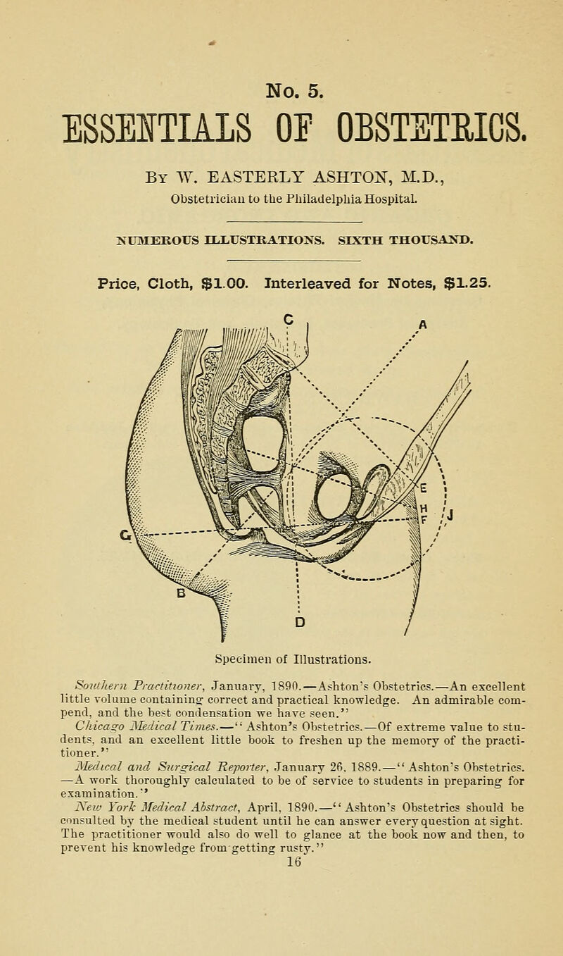 ESSEITIALS OF OBSTSTEICS. By W. easterly ASHTOi^, M.D., Obstetrician to the Pliilatielpliia HospitaL NUMEROUS lULUSTKATIONS. SIXTH THOUSAIfD. Price, Cloth, $1.00. Interleaved for Notes, $1.25. Specimen of Illustrations. SoHtheni Fractitioner, January, 1890.—Ashton's Obstetrics.—An excellent little volume containins- correct and practical knowledge. An admirable com- pend, and the best condensation we have .=een. Chicago JMedical Times.—' Ashton's Obstetrics.—Of extreme value to stu- dents, and an excellent little book to freshen up the memory of the practi- tioner. Medical and Surgical Hejiorter, January 26. 1889.—Ashton's Obstetrics. —A work thoroughly calculated to be of service to students in preparing for examination.' IS^ew Yorl- Medical Abstract, April. 1890.— A.shton's Obstetrics should be consulted by the medical student until he can answer every question at sight. The practitioner would also do well to glance at the book now and then, to prevent his knowledge fromgetting rusty.