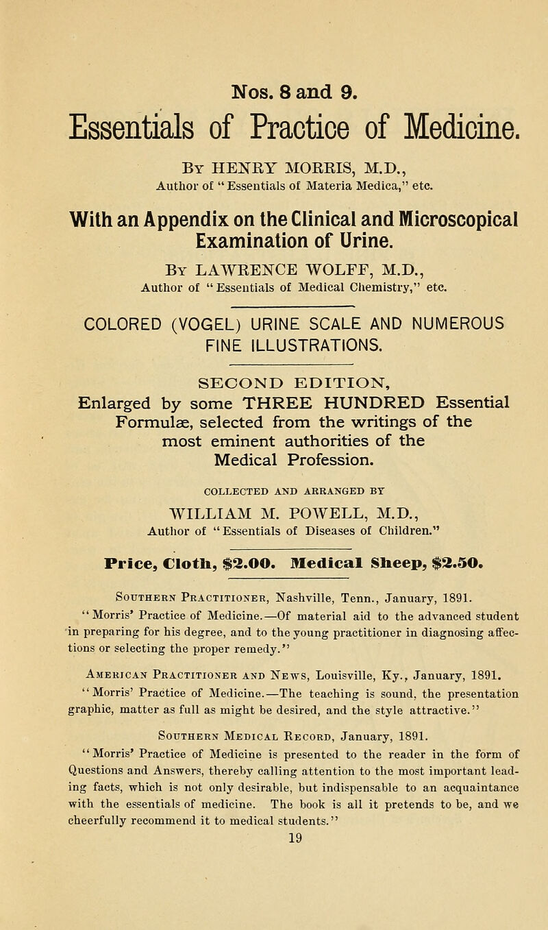 Nos. 8 and 9. Essentials of Practice of Medicine. By HEKRY MOEEIS, M.D., Author of  Essentials o£ Materia Medica, etc. With an Appendix on the Clinical and Microscopical Examination of Urine. By LAWEENCE WOLFF, M.D., Author of  Essentials of Medical Chemistry, etc. COLORED (VOGEL) URINE SCALE AND NUMEROUS FINE ILLUSTRATIONS. SECOND EDITION, Enlarged by some THREE HUNDRED Essential Formulae, selected from the writings of the most eminent authorities of the Medical Profession. COLLECTED AND ARRANGED BY WILLIAM M. POWELL, M.D., Author of Essentials of Diseases of Children. Price, Clotb, $2.00. Medical Slieep, $3.50. Southern Practitioner, Nashville, Tenn., January, 1891. Morris' Practice of Medicine.—Of material aid to the advanced student 'in preparing for his degree, and to the young practitioner in diagnosing affec- tions or selecting the proper remedy. American Practitioner and News, Louisville, Ky., January, 1891. Morris' Practice of Medicine.—The teaching is sound, the presentation graphic, matter as full as might be desired, and the style attractive. Southern Medical Record, January, 1891. Morris' Practice of Medicine is presented to the reader in the form of Questions and Answers, thereby calling attention to the most important lead- ing facts, which is not only desirable, but indispensable to an acquaintance with the essentials of medicine. The book is all it pretends to be, and we cheerfully recommend it to medical students.