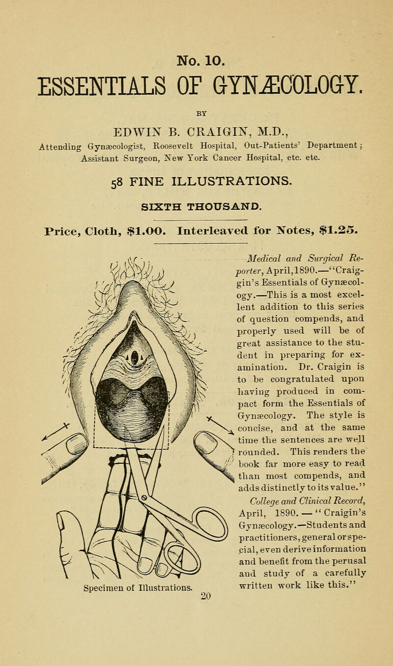 ESSENTIALS OF GYNECOLOGY. EDWIN B. CRAIGm, M.D., Attending Gynaecologist, Roosevelt Hospital, Out-Patients' Department Assistant Surgeon, New York Cancer Hospital, etc. etc. 58 FINE ILLUSTRATIONS. SIXTH THOUSAND. Price, Cloth, $1.00. Interleaved for IS^otes, $1.25. Specimen of Illustrations. Medical and Surgical Re- porter, April,1890.—Craig- gin's Essentials of Gynsecol- ogy.—This is a most excel- lent addition to this series of question compends, and properly used will be of great assistance to the stu- dent in preparing for ex- amination. Dr. Craigin is to be congratulated upon having produced in com- pact form the Essentials of Gynaecology. The style is concise, and at the same time the sentences are well rounded. This renders the book far more easy to read than most compends, and adds distinctly to its value. College and Clinical Record, April, 1890. —  Craigin's Gynaecology.—Students and practitioners, general or spe- cial, even derive information and benefit from the perusal and study of a carefully written work like this.