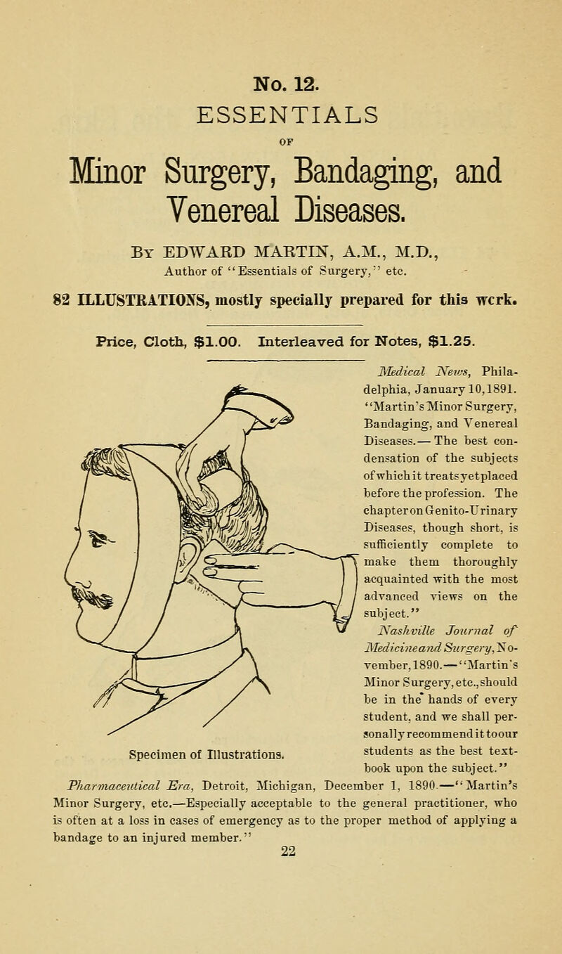 ESSENTIALS Minor Surgery, Bandagmg, and Venereal Diseases. By EDWARD MARTIN, A.M., M.D., Author of Essentials of Surgery,'' etc. 82 ILLUSTRATIONS, mostly specially prepared for this wcrk. Price, Cloth, $1.00. Interleaved for Notes, $1.25. Medical JYen-s, Phila- delphia, January 10,1891. Martin's Minor Surgery, Bandaging, and Venereal Diseases.— The best con- densation of the subjects of which it treatsyetplaeed before the profession. The chapter on G enito-Urinary Diseases, though short, is sufficiently complete to make them thoroughly acquainted with the most advanced views on the subject. JVaskville Journal of JSIedicineand Surgery,'^o- vember, 1890.—Martin's Minor Surgery, etc.,should be in the* hands of every student, and we shall per- sonally recommend it toour students as the best test- book upon the subject. Pharmaceutical Era, Detroit, Michigan, December 1, 1890.—Martin's Minor Surgery, etc,—Especially acceptable to the general practitioner, who is often at a loss in cases of emergency as to the proper method of applying a bandage to an injured member.'
