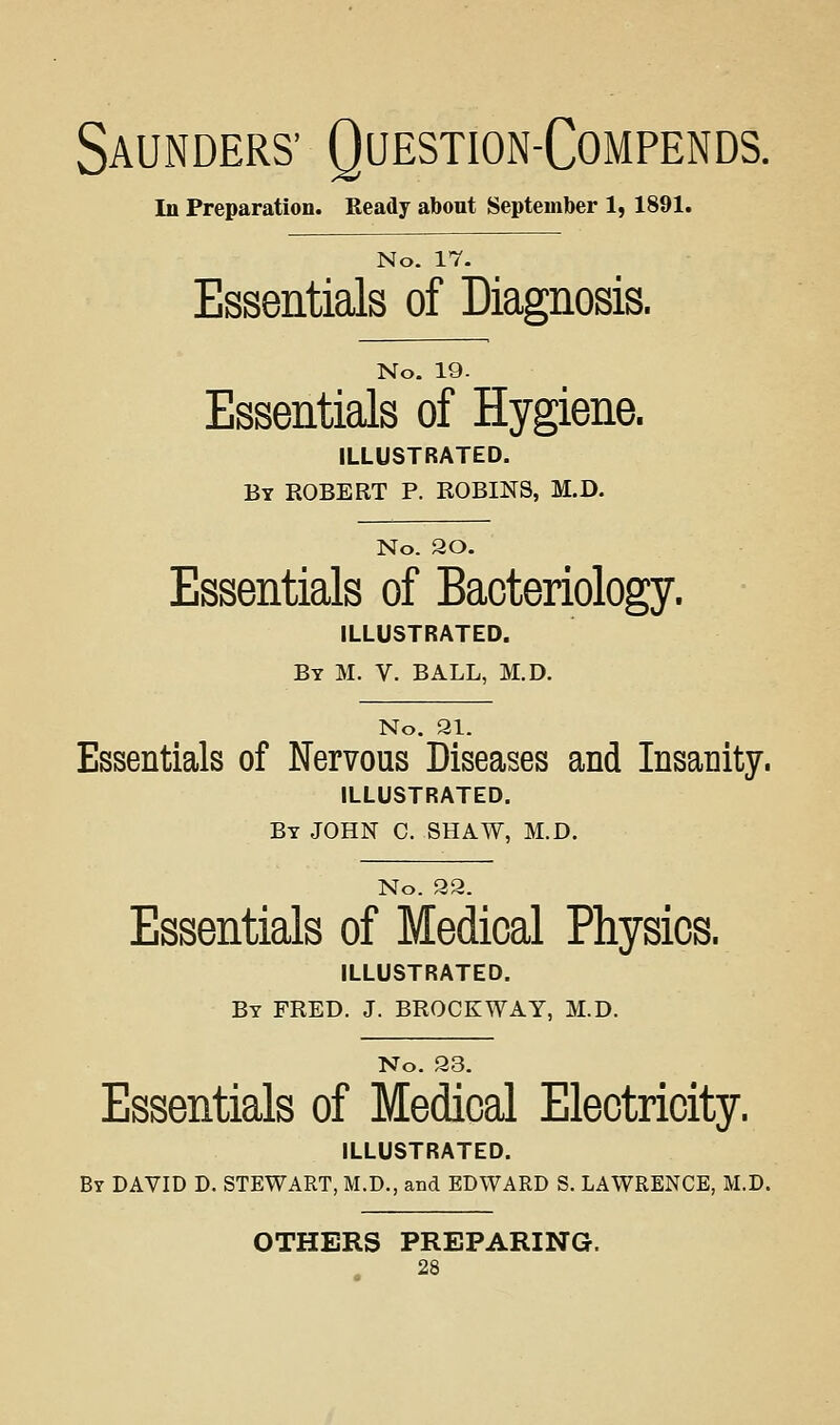 Saunders' Question-Compends. In Preparation. Ready about September 1, 1891. No. 17. Essentials of Diagnosis. No. 19. Essentials of Hygiene. ILLUSTRATED. By ROBERT P. ROBINS, M.D. No. 20. Essentials of Bacteriology. ILLUSTRATED. By M. V. BALL, M.D. No. 21. Essentials of Nervous Diseases and Insanity. ILLUSTRATED. By JOHN C. SHAW, M.D. No. 92. Essentials of Medical Physics. ILLUSTRATED. By FRED. J. BROCKWAY, M.D. No. 23. Essentials of Medical Electricity. ILLUSTRATED. By DAVID D. STEWART, M.D., and EDWARD S. LAWRENCE, M.D. OTHERS PREPARING.