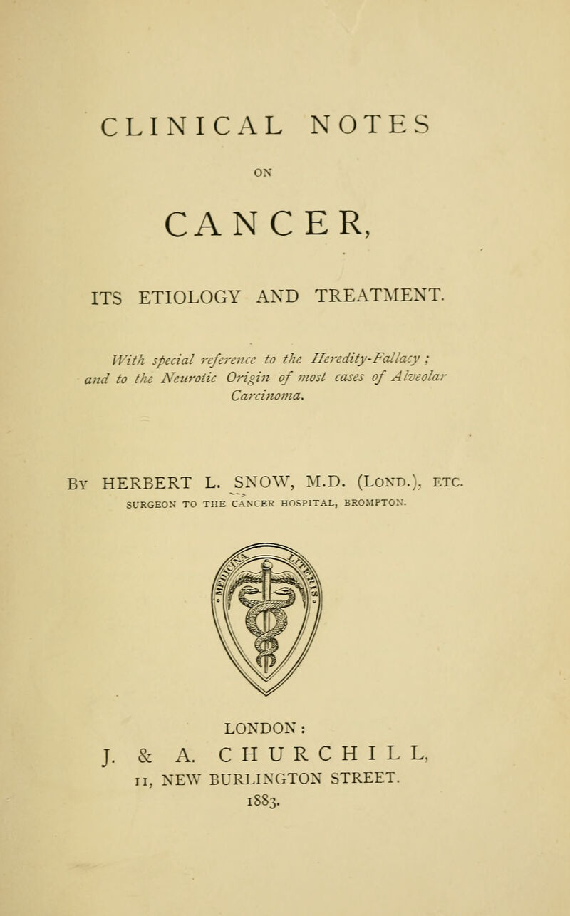 ON CANCER, ITS ETIOLOGY AND TREATMENT. With special reference to the Heredity-Fallacy ; and to the Neurotic Origin of most cases of Alveolar Carcinoma. By HERBERT L. SNOW, M.D. (Lond.), etc. SURGEON TO THE CANCER HOSPITAL, BROMPTON. LONDON: J. & A. CHURCHILL, ii, NEW BURLINGTON STREET. ibbT,.