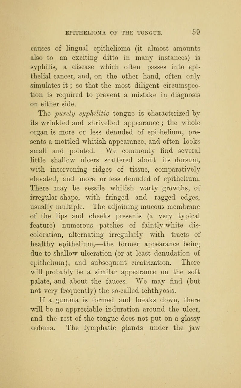 causes of lingual epithelioma (it almost amounts also to an exciting ditto in many instances) is syphilis, a disease which often passes into epi- thelial cancer, and, on the other hand, often only simulates it; so that the most diligent circumspec- tion is required to prevent a mistake in diagnosis on either side. The purely syphilitic tongue is characterized by its wrinkled and shrivelled appearance ; the whole organ is more or less denuded of epithelium, pre- sents a mottled whitish appearance, and often looks small and pointed. We commonly find several little shallow ulcers scattered about its dorsum, with intervening ridges of tissue, comparatively elevated, and more or less denuded of epithelium. There may be sessile whitish warty growths, of irregular shape, with fringed and ragged edges, usually multiple. The adjoining mucous membrane of the lips and cheeks presents (a very typical feature) numerous patches of faintly-white dis- coloration, alternating irregularly with tracts of healthy epithelium,-—the former appearance being due to shallow ulceration (or at least denudation of epithelium), and subsequent cicatrization. There will probably be a similar appearance on the soft palate, and about the fauces. We may find (but not very frequently) the so-called ichthyosis. If a gumma is formed and breaks down, there will be no appreciable induration around the ulcer, and the rest of the tongue does not put on a glassy oedema. The lymphatic glands under the jaw