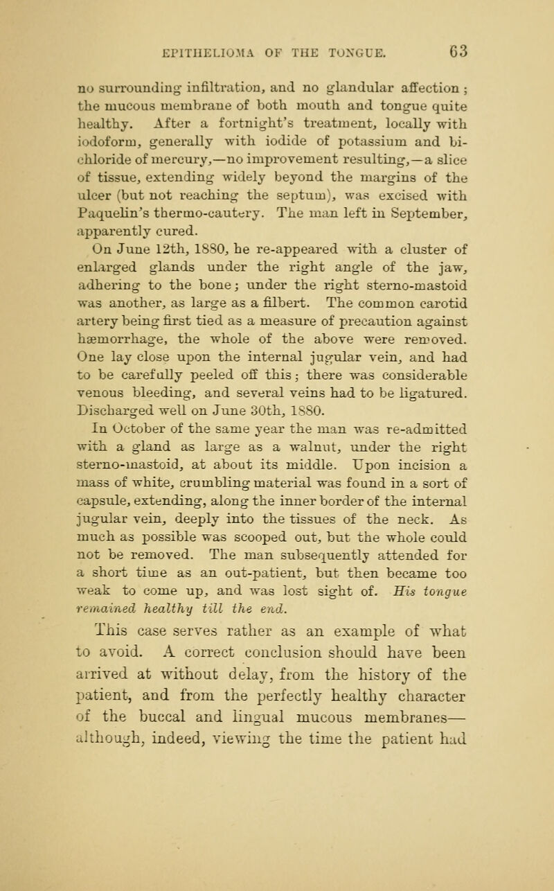 no surrounding infiltration, and no glandular affection ; the mucous membrane of both mouth and tongue quite healthy. After a fortnight's treatment, locally with iodoform, generally with iodide of potassium and bi- chloride of mercury,—no improvement resulting,—a slice of tissue, extending widely beyond the margins of the ulcer (but not reaching the septum), was excised with Paquelin's thermo-cautery. The man left in September, apparently cured. On June 12th, 1830, he re-appeared with a cluster of enlarged glands under the right angle of the jaw, adhering to the bone; under the right sterno-mastoid was another, as large as a filbert. The common carotid artery being first tied as a measure of precaution against haemorrhage, the whole of the above were removed. One lay close upon the internal jugular vein, and had to be carefully peeled off this; there was considerable venous bleeding, and several veins had to be ligatured. Discharged well on June 30th, 1880. In October of the same year the man was re-admitted with a gland as large as a walnut, under the right sterno-mastoid, at about its middle. Upon incision a mass of white, crumbling material was found in a sort of capsule, extending, along the inner border of the internal jugular vein, deeply into the tissues of the neck. As much as possible was scooped out, but the whole could not be removed. The man subsequently attended for a short time as an out-patient, but then became too weak to come up, and was lost sight of. His tongue remained healthy till the end. This case serves rather as an example of what to avoid. A correct conclusion should have been arrived at without delay, from the history of the patient, and from the perfectly healthy character of the buccal and lingual mucous membranes— although, indeed, viewing the time the patient had