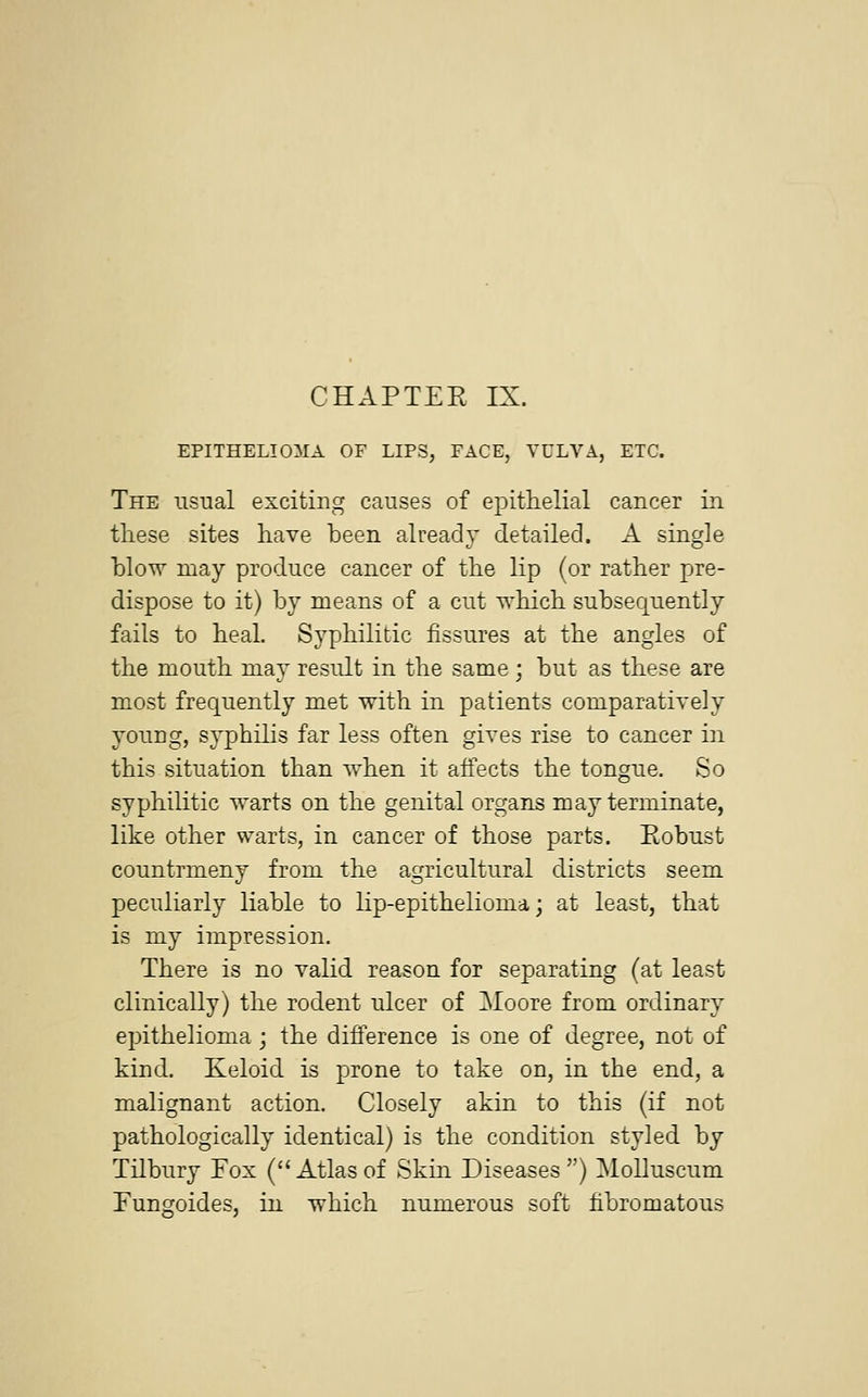 CHAPTER IX. EPITHELIOMA OF LIPS, FACE, VULVA, ETC. The usual exciting causes of epithelial cancer in these sites have been already detailed. A single blow may produce cancer of the lip (or rather pre- dispose to it) by means of a cut which subsequently fails to heal. Syphilitic fissures at the angles of the mouth may result in the same; but as these are most frequently met with in patients comparatively young, syphilis far less often gives rise to cancer in this situation than when it affects the tongue. So syphilitic warts on the genital organs may terminate, like other warts, in cancer of those parts. Robust countrmeny from the agricultural districts seem peculiarly liable to lip-epithelioma; at least, that is my impression. There is no valid reason for separating (at least clinically) the rodent ulcer of Moore from ordinary epithelioma; the difference is one of degree, not of kind. Keloid is prone to take on, in the end, a malignant action. Closely akin to this (if not pathologically identical) is the condition styled by Tilbury Fox (Atlas of Skin Diseases) Molluscum Fungoides, in which numerous soft fibromatous