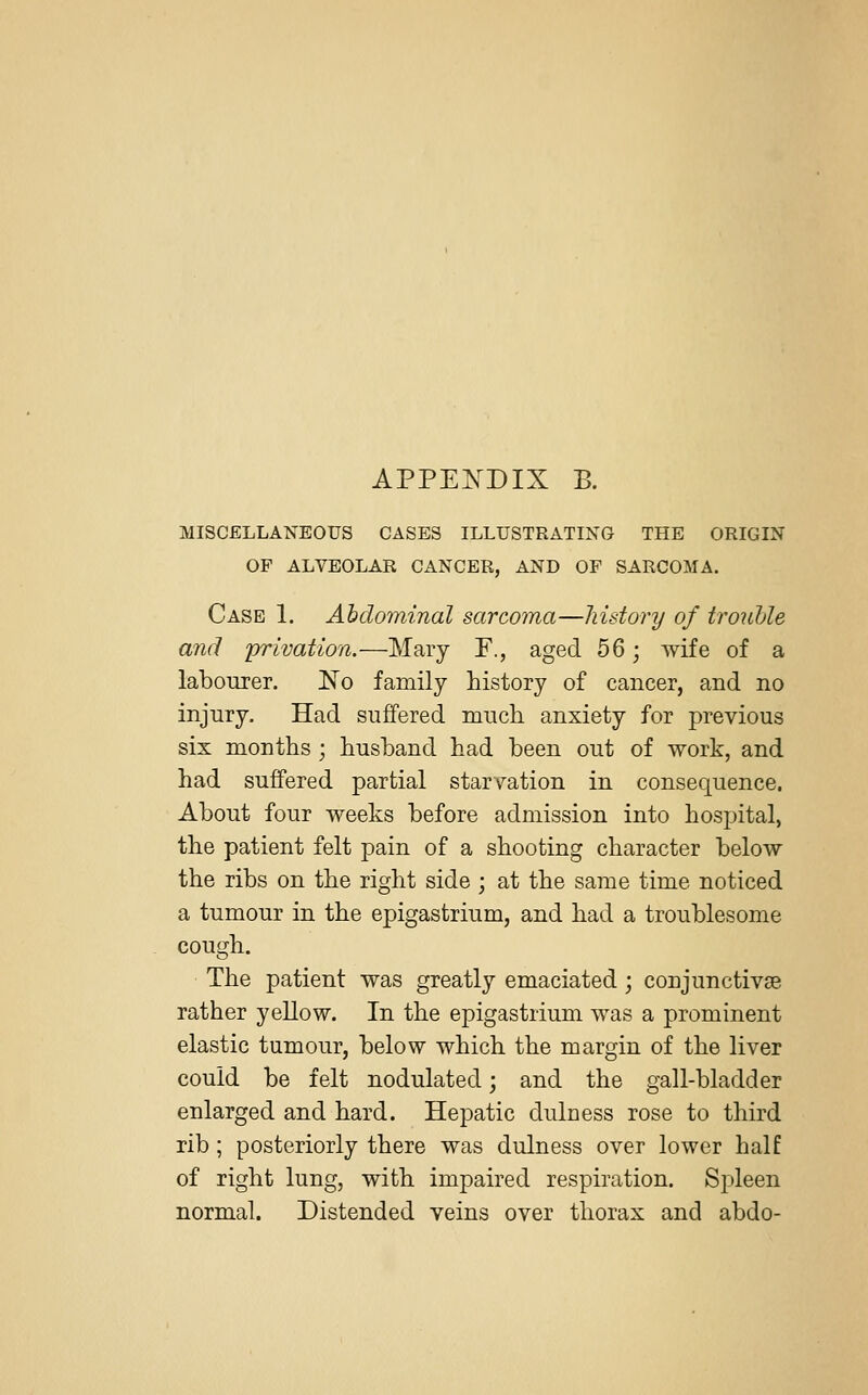 MISCELLANEOUS CASES ILLUSTRATING THE ORIGIN OF ALVEOLAR CANCER, AND OF SARCOMA. Case 1. Abdominal sarcoma—history of trouble and 'privation.—Mary F., aged 56; wife of a labourer. No family history of cancer, and no injury. Had suffered much anxiety for previous six months ; husband had been out of work, and had suffered partial starvation in consequence. About four weeks before admission into hospital, the patient felt pain of a shooting character below the ribs on the right side; at the same time noticed a tumour in the epigastrium, and had a troublesome cough. The patient was greatly emaciated; conjunctivae rather yellow. In the epigastrium was a prominent elastic tumour, below which the margin of the liver could be felt nodulated; and the gall-bladder enlarged and hard. Hepatic duluess rose to third rib; posteriorly there was dulness over lower half of right lung, with impaired respiration. Spleen normal. Distended veins over thorax and abdo-