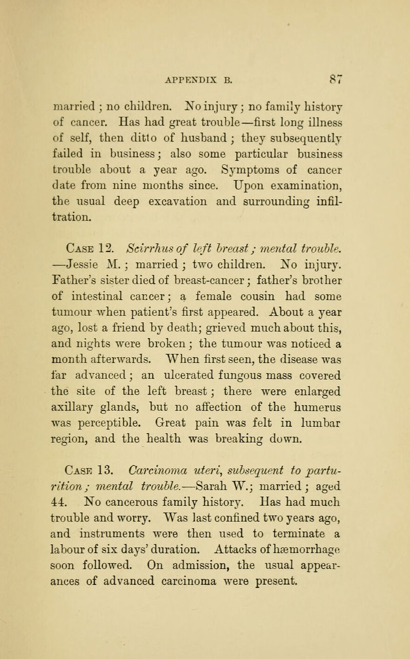 married ; no children. No injury; no family history of cancer. Has had great trouble—first long illness of self, then ditto of husband ; they subsequently failed in business; also some particular business trouble about a year ago. Symptoms of cancer date from nine months since. Upon examination, the usual deep excavation and surrounding infil- tration. Case 12. Scirrhusof left breast; mental trouble. —Jessie M.; married ; two children. No injury. Father's sister died of breast-cancer; father's brother of intestinal cancer; a female cousin had some tumour when patient's first appeared. About a year ago, lost a friend by death; grieved much about this, and nights were broken; the tumour was noticed a month afterwards. When first seen, the disease was far advanced; an ulcerated fungous mass covered the site of the left breast; there were enlarged axillary glands, but no affection of the humerus was perceptible. Great pain was felt in lumbar region, and the health was breaking down. Case 13. Carcinoma uteri, subsequent to partu- rition ; mental trouble.—Sarah W.; married; aged 44. No cancerous family history. Has had much trouble and worry. Was last confined two years ago, and instruments were then used to terminate a labour of six days' duration. Attacks of haemorrhage soon followed. On admission, the usual appear- ances of advanced carcinoma were present.