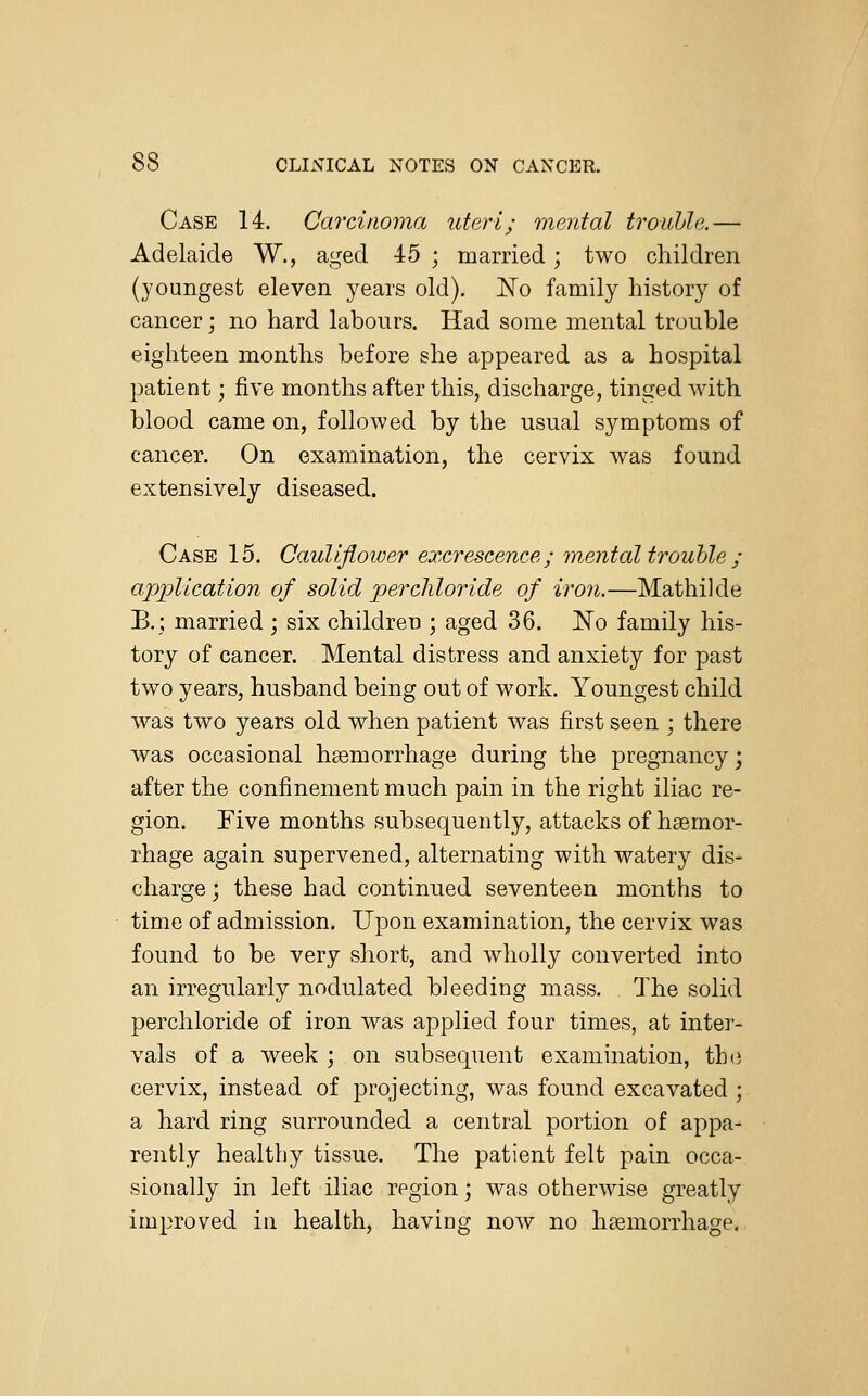 Case 14. Carcinoma uteri; mental trouble.— Adelaide W., aged 45 ; married; two children (youngest eleven years old). ~No family history of cancer; no hard labours. Had some mental trouble eighteen months before she appeared as a hospital patient; five months after this, discharge, tinged with blood came on, followed by the usual symptoms of cancer. On examination, the cervix was found extensively diseased. Case 15. Caulifloiver excrescence; mental trouble ; application of solid percliloride of iron.—Mathilde B.; married; six children ; aged 36. No family his- tory of cancer. Mental distress and anxiety for past two years, hnsband being out of work. Youngest child was two years old when patient was first seen ; there was occasional haemorrhage during the pregnancy; after the confinement much pain in the right iliac re- gion. Five months subsequently, attacks of haemor- rhage again supervened, alternating with watery dis- charge ; these had continued seventeen months to time of admission. Upon examination, the cervix was found to be very short, and wholly converted into an irregularly nodulated bleeding mass. The solid percliloride of iron was applied four times, at inter- vals of a week ; on subsequent examination, the cervix, instead of projecting, was found excavated ; a hard ring surrounded a central portion of appa- rently healthy tissue. The patient felt pain occa- sionally in left iliac region; was otherwise greatly improved in health, having now no haemorrhage.