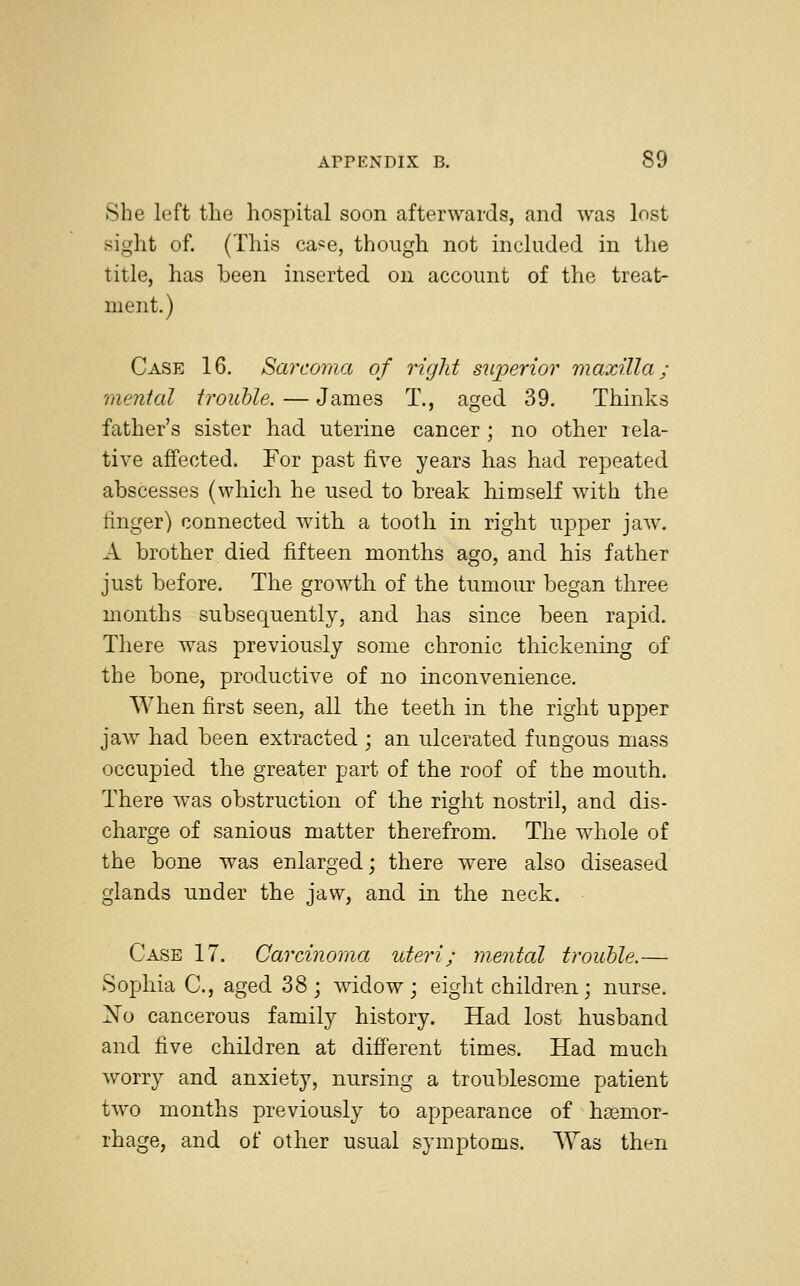 She left the hospital soon afterwards, and was lost sight of. (This ca*e, though not included in the title, has been inserted on account of the treat- ment.) Case 16. Sarcoma of right superior maxilla; mental trouble. — James T., aged 39. Thinks father's sister had uterine cancer; no other rela- tive affected. For past five years has had repeated abscesses (which he used to break himself with the ringer) connected with a tooth in right upper jaw. A brother died fifteen months ago, and his father just before. The growth of the tumour began three months subsequently, and has since been rapid. There was previously some chronic thickening of the bone, productive of no inconvenience. When first seen, all the teeth in the right upper jaw had been extracted ; an ulcerated fungous mass occupied the greater part of the roof of the mouth. There was obstruction of the right nostril, and dis- charge of sanious matter therefrom. The whole of the bone was enlarged; there were also diseased glands under the jaw, and in the neck. Case 17. Carcinoma uteri; mental trouble.— Sophia C, aged 38; widow; eight children; nurse. No cancerous family history. Had lost husband and five children at different times. Had much worry and anxiety, nursing a troublesome patient two months previously to appearance of haemor- rhage, and of other usual symptoms. Was then