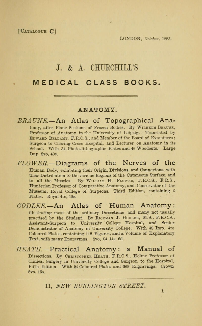 [Catalogue C] LONDON, October, 1^83. J. & A. CHURCHILL'S MEDICAL CLASS BOOKS. ANATOMY. BRAUNE.—An Atlas of Topographical Ana- tomy, after Plane Sections of Frozen Bodies. By Wilhelm Bbatjne, Professor of Anatomy in the University of Leipzig. Translated by Edwaed Bellamy, F.R.C.S., and Member of the Board of Examiners ; Surgeon to Charing Cross Hospital, and Lecturer on Anatomy in its School. With 34 Photo-lithographic Plates and 46 Woodcuts. Large Imp. 8vo, 40s. FLOWER.—Diagrams of the Nerves of the Human Body, exhibiting their Origin, Divisions, and Connexions, with their Distribution to the various Regions of the Cutaneous Surface, and to all the Muscles. By William H. Flower, F.E.C.S., F.R.S., Hunterian Professor of Comparative Anatomy, and Conservator of the Museum, Royal College of Surgeons. Third Edition, containing 6 Plates. Royal 4to, 12s. GODLEE.—An Atlas of Human Anatomy: illustrating most of the ordinary Dissections and many not usually practised by the Student. By Rickmax J. G-odlee, M.S., F.R.C.S., Assistant-Surgeon to University College Hospital, and Senior Demonstrator of Anatomy in University College. With 48 Imp. 4to Coloured Plates, containing 112 Figures, and a Volume of Explanatory Text, with many Engravings. 8vo, £4 14s. 6d. HEATH.—Practical Anatomy: a Manual of Dissections. By Christopher Heath, F.R.C.S., Holme Professor of Clinical Surgery in University College and Surgeon to the Hospital. Fifth Edition. With 24 Coloured Plates and 269 Engravings. Crown 8vo, 15s.