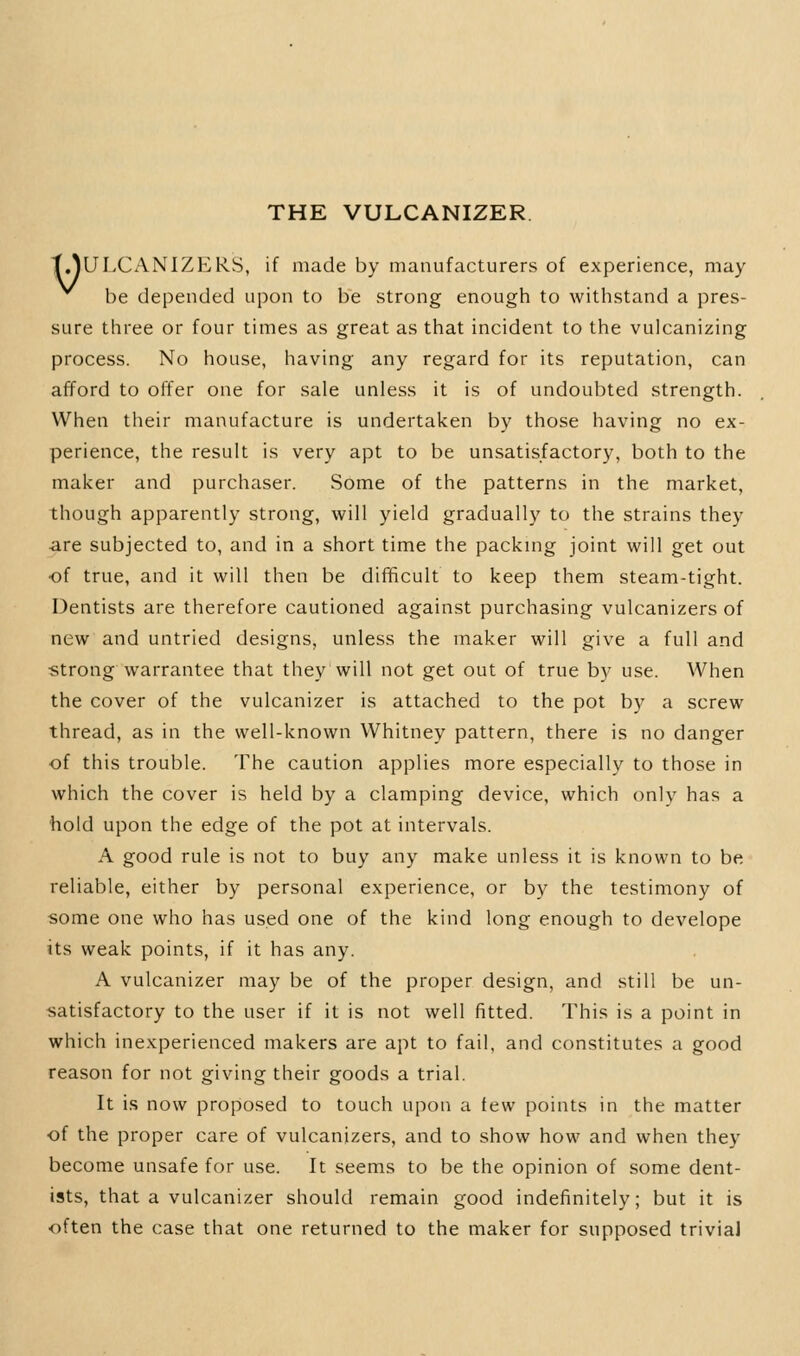 THE VULCANIZER t.YULCANIZERS, if made by manufacturers of experience, may be depended upon to be strong enough to withstand a pres- sure three or four times as great as that incident to the vulcanizing process. No house, having any regard for its reputation, can afford to offer one for sale unless it is of undoubted strength. When their manufacture is undertaken by those having no ex- perience, the result is very apt to be unsatisfactory, both to the maker and purchaser. Some of the patterns in the market, though apparently strong, v^^ill yield gradually to the strains they ■are subjected to, and in a short time the packnig joint will get out of true, and it will then be difficult to keep them steam-tight. Dentists are therefore cautioned against purchasing vulcanizers of new and untried designs, unless the maker will give a full and •strong warrantee that they will not get out of true by use. When the cover of the vulcanizer is attached to the pot by a screw thread, as in the well-known Whitney pattern, there is no danger of this trouble. The caution applies more especially to those in which the cover is held by a clamping device, which only has a hold upon the edge of the pot at intervals. A good rule is not to buy any make unless it is known to be reliable, either by personal experience, or by the testimony of some one who has used one of the kind long enough to develope its weak points, if it has any. A vulcanizer may be of the proper design, and still be un- satisfactory to the user if it is not well fitted. This is a point in which inexperienced makers are apt to fail, and constitutes a good reason for not giving their goods a trial. It is now proposed to touch upon a tew points in the matter of the proper care of vulcanizers, and to show how and when they become unsafe for use. It seems to be the opinion of some dent- ists, that a vulcanizer should remain good indefinitely; but it is often the case that one returned to the maker for supposed triviaJ