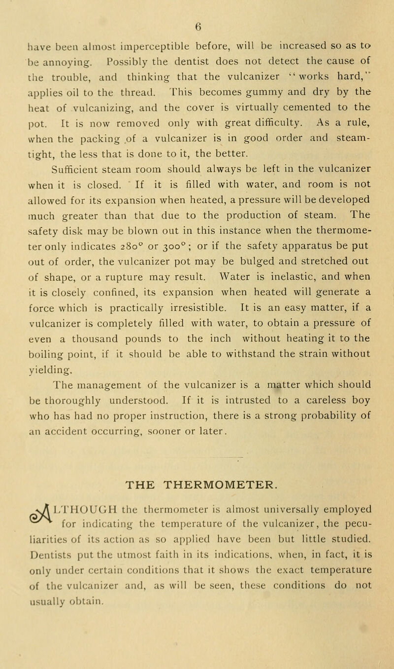 have been almost impeiceptible before, will be increased so as to be annoying. Possibly the dentist does not detect the cause of the trouble, and thinking that the vulcanizer works hard, applies oil to the thread. This becomes gummy and dry by the heat of vulcanizing, and the cover is virtually cemented to the pot. It is now removed only with great difficulty. As a rule, when the packing of a vulcanizer is in good order and steam- tight, the less that is done to it, the better. Sufficient steam room should always be left in the vulcanizer when it is closed. If it is filled with water, and room is not allowed for its expansion when heated, a pressure will be developed much greater than that due to the production of steam. The safety disk may be blown out in this instance when the thermome- ter only indicates 280'' or 300°; or if the safety apparatus be put out of order, the vulcanizer pot may be bulged and stretched out of shape, or a rupture may result. Water is inelastic, and when it is closely confined, its expansion when heated will generate a force which is practically irresistible. It is an easy matter, if a vulcanizer is completely filled with water, to obtain a pressure of even a thousand pounds to the inch without heating it to the boiling point, if it should be able to withstand the strain without yielding. The management of the vulcanizer is a matter which should be thoroughly understood. If it is intrusted to a careless boy who has had no proper instruction, there is a strong probability of an accident occurring, sooner or later. THE THERMOMETER. sV^ l/rHOUGH the thermometer is almost universally employed for indicating the temperature of the vulcanizer, the pecu- liarities of its action as so applied have been but little studied. Dentists put the utmost faith in its indications, when, in fact, it is only under certain conditions that it shows the exact temperature of the vulcanizer and, as will be seen, these conditions do not usually obtain.