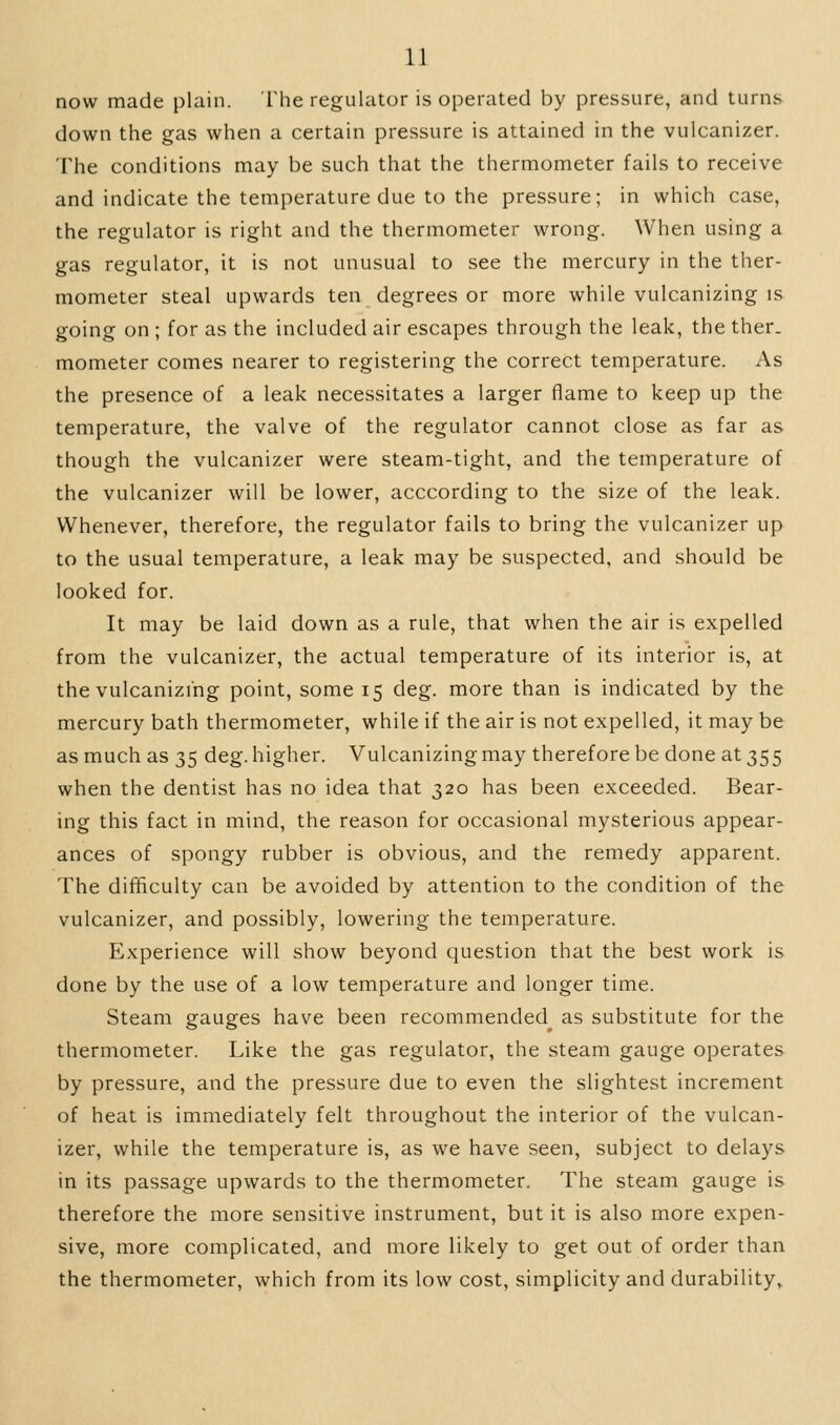 now made plain. The regulator is operated by pressure, and turns down the gas when a certain pressure is attained in the vulcanizer. The conditions may be such that the thermometer fails to receive and indicate the temperature due to the pressure; in which case, the reguhitor is right and the thermometer wrong. When using a gas regulator, it is not unusual to see the mercury in the ther- mometer steal upwards ten degrees or more while vulcanizing is going on ; for as the included air escapes through the leak, the ther. mometer comes nearer to registering the correct temperature. As the presence of a leak necessitates a larger flame to keep up the temperature, the valve of the regulator cannot close as far as though the vulcanizer were steam-tight, and the temperature of the vulcanizer will be lower, acccording to the size of the leak. Whenever, therefore, the regulator fails to bring the vulcanizer up to the usual temperature, a leak may be suspected, and should be looked for. It may be laid down as a rule, that when the air is expelled from the vulcanizer, the actual temperature of its interior is, at the vulcanizing point, some 15 deg. more than is indicated by the mercury bath thermometer, while if the air is not expelled, it may be as much as 35 deg. higher. Vulcanizing may therefore be done at 355 when the dentist has no idea that 320 has been exceeded. Bear- ing this fact in mind, the reason for occasional mysterious appear- ances of spongy rubber is obvious, and the remedy apparent. The difficulty can be avoided by attention to the condition of the vulcanizer, and possibly, lowering the temperature. Experience will show beyond question that the best work is done by the use of a low temperature and longer time. Steam gauges have been recommended^ as substitute for the thermometer. Like the gas regulator, the steam gauge operates by pressure, and the pressure due to even the slightest increment of heat is immediately felt throughout the interior of the vulcan- izer, while the temperature is, as we have seen, subject to delays in its passage upwards to the thermometer. The steam gauge is therefore the more sensitive instrument, but it is also more expen- sive, more complicated, and more likely to get out of order than the thermometer, which from its low cost, simplicity and durability.